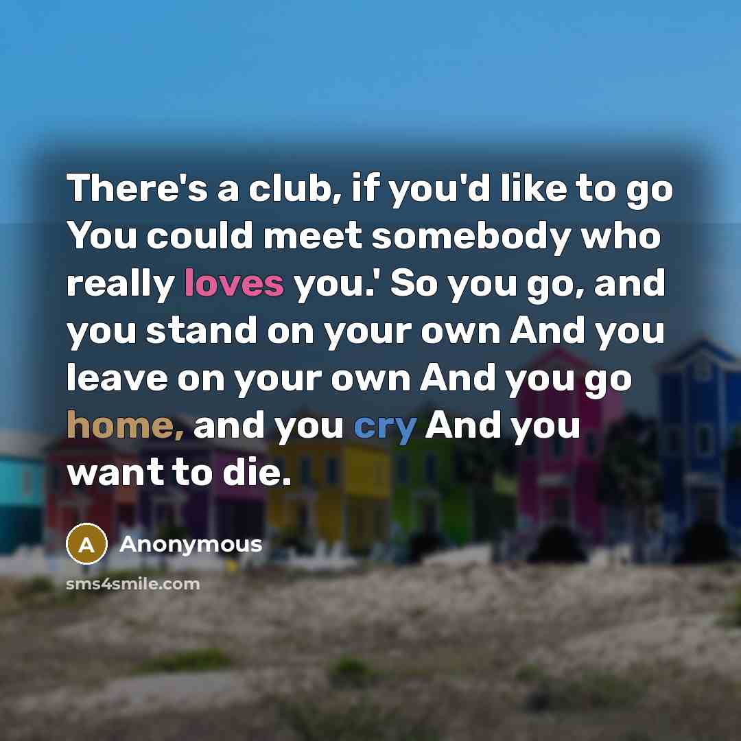 “There's a club, if you'd like to go You could meet somebody who really loves you.' So you go, and you stand on your own And you leave on your own And you go home, and you cry And you want to die.” quote by Anonymous