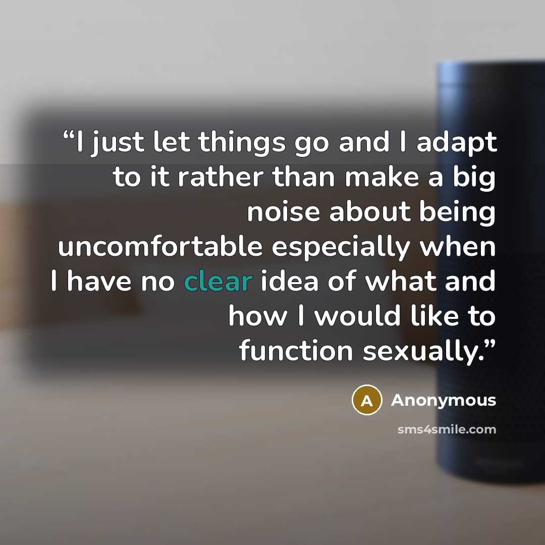 “I just let things go and I adapt to it rather than make a big noise about being uncomfortable especially when I have no clear idea of what and how I would like to function sexually.” quote by Anonymous