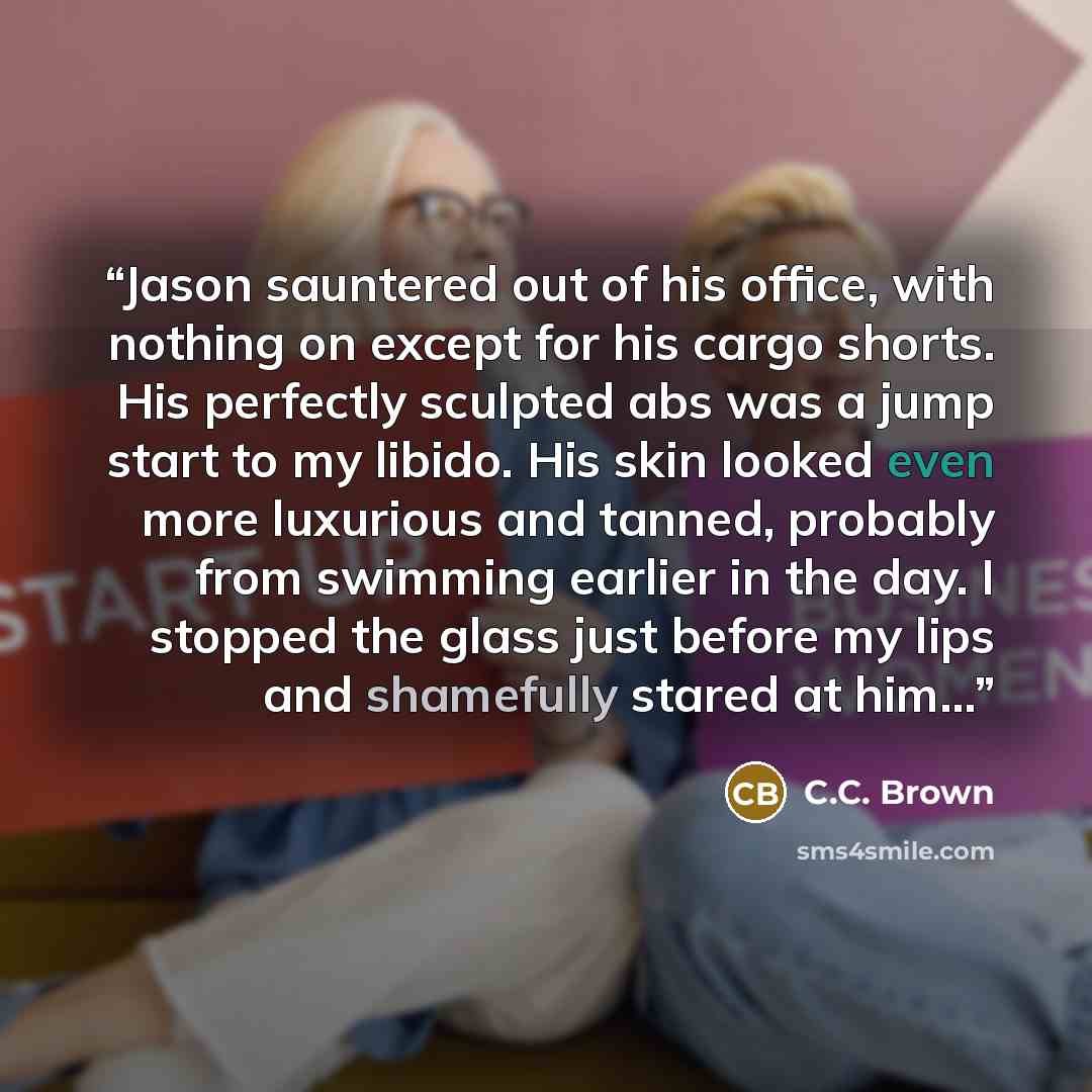 “Jason sauntered out of his office, with nothing on except for his cargo shorts. His perfectly sculpted abs was a jump start to my libido. His skin looked even more luxurious and tanned, probably from swimming earlier in the day. I stopped the glass just before my lips and shamefully stared at him...” quote by C.C. Brown