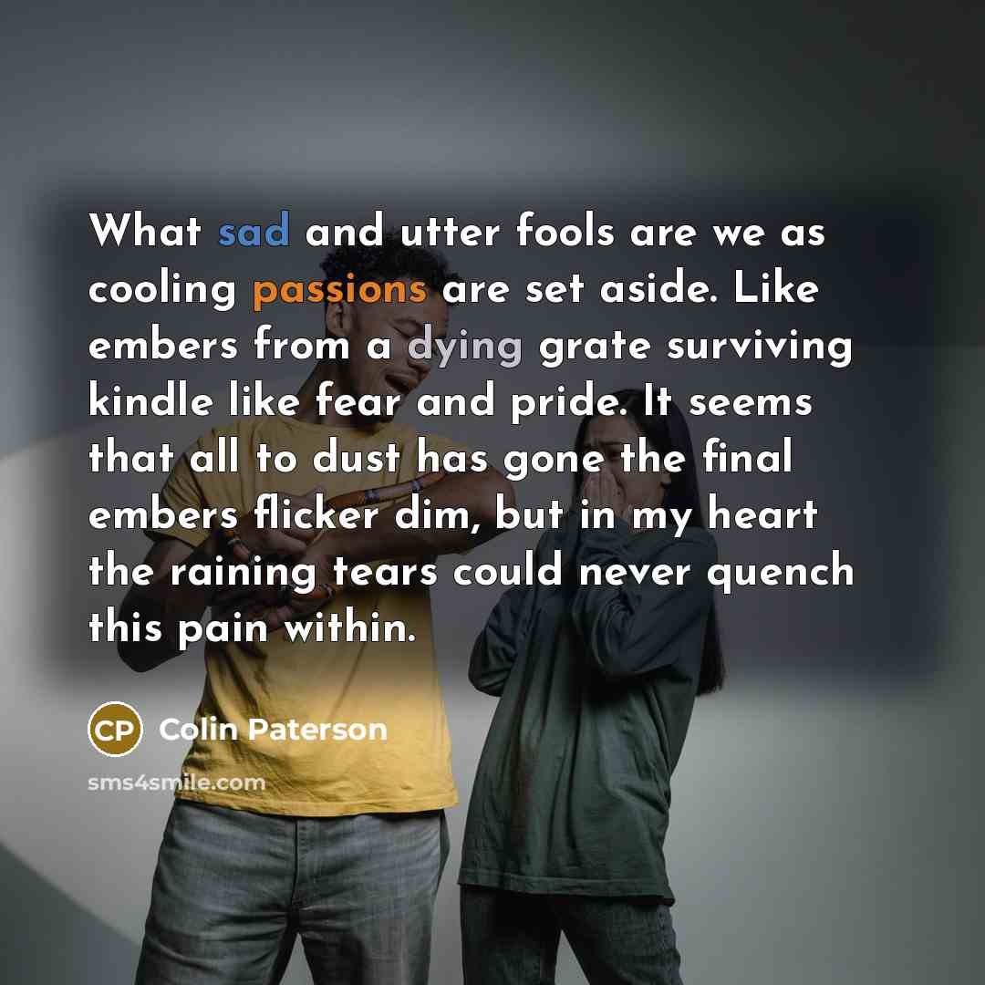 “What sad and utter fools are we as cooling passions are set aside. Like embers from a dying grate surviving kindle like fear and pride. It seems that all to dust has gone the final embers flicker dim, but in my heart the raining tears could never quench this pain within.” quote by Colin Paterson