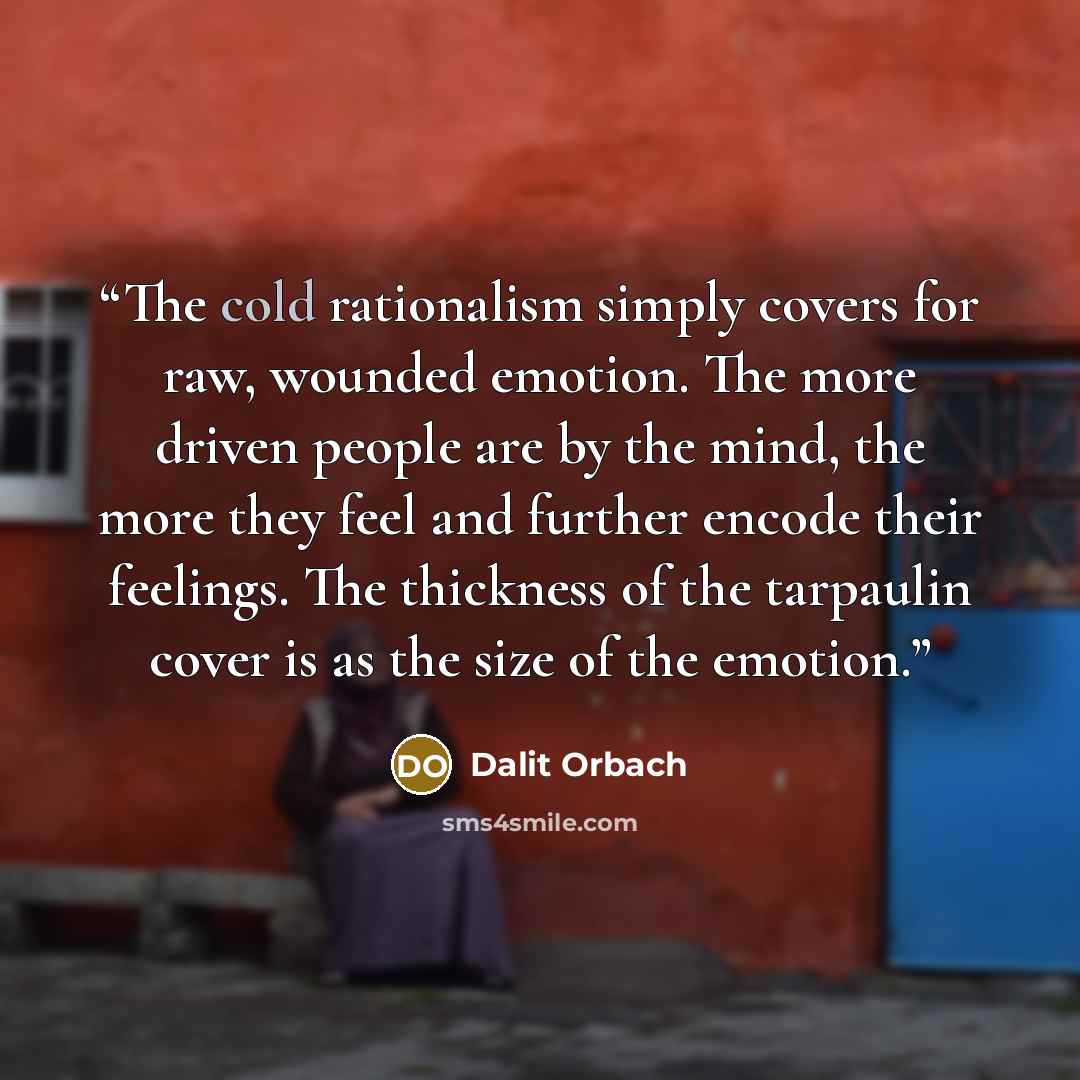 “The cold rationalism simply covers for raw, wounded emotion. The more driven people are by the mind, the more they feel and further encode their feelings. The thickness of the tarpaulin cover is as the size of the emotion.” quote by Dalit Orbach