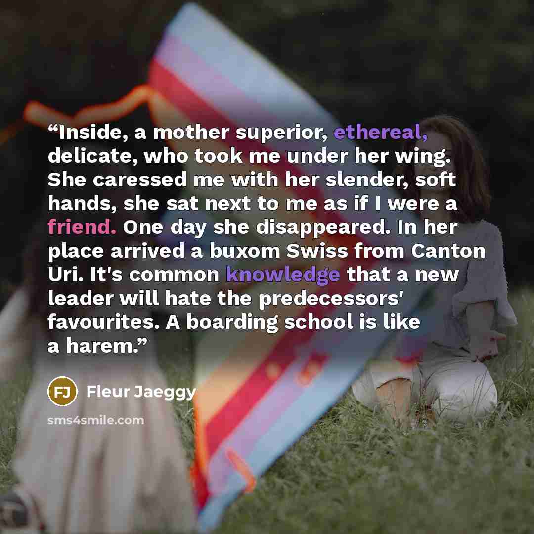 “Inside, a mother superior, ethereal, delicate, who took me under her wing. She caressed me with her slender, soft hands, she sat next to me as if I were a friend. One day she disappeared. In her place arrived a buxom Swiss from Canton Uri. It's common knowledge that a new leader will hate the…” quote by Fleur Jaeggy