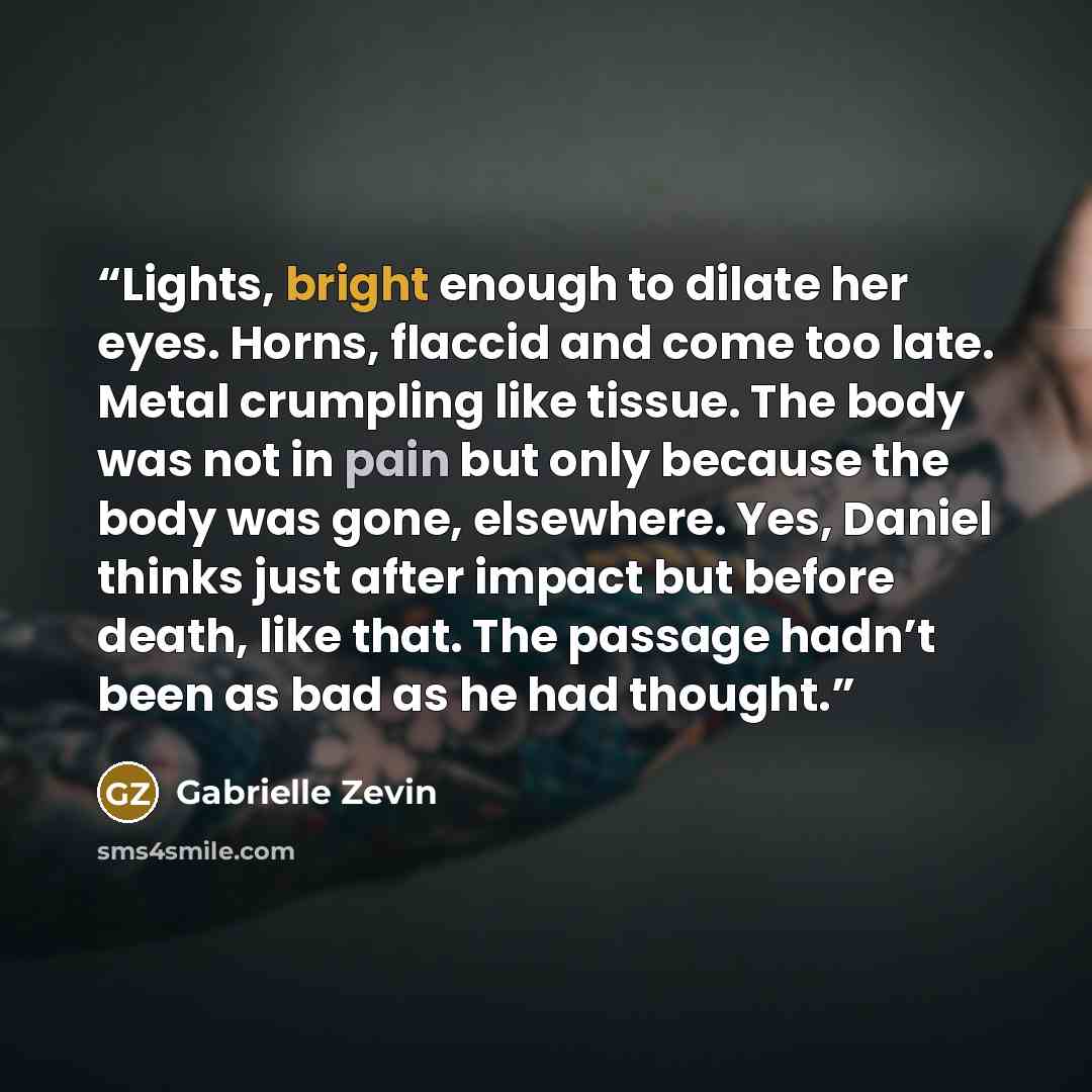 “Lights, bright enough to dilate her eyes. Horns, flaccid and come too late. Metal crumpling like tissue. The body was not in pain but only because the body was gone, elsewhere. Yes, Daniel thinks just after impact but before death, like that. The passage hadn’t been as bad as he had thought.” quote by Gabrielle Zevin