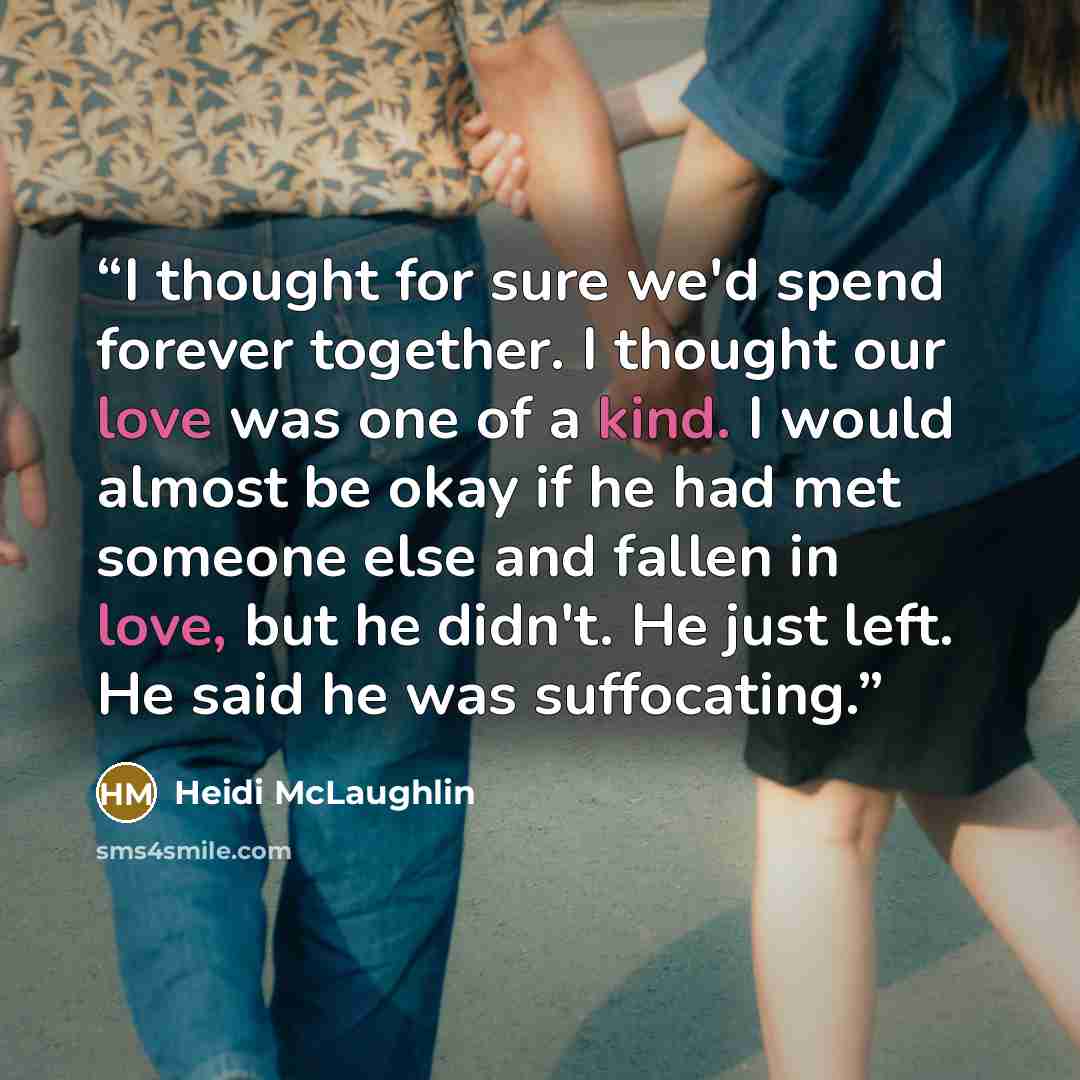 “I thought for sure we'd spend forever together. I thought our love was one of a kind. I would almost be okay if he had met someone else and fallen in love, but he didn't. He just left. He said he was suffocating.” quote by Heidi McLaughlin