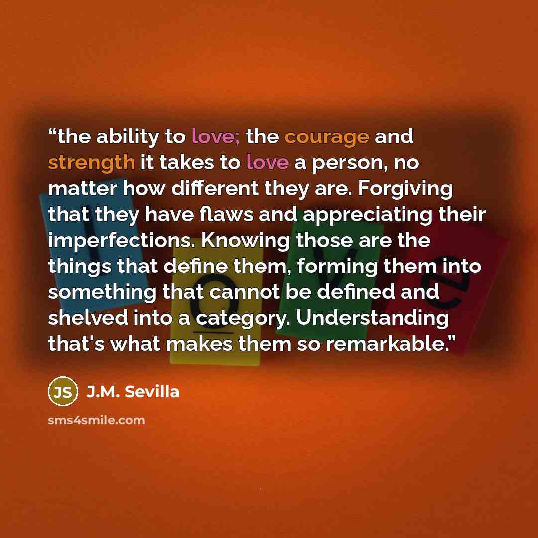 “the ability to love; the courage and strength it takes to love a person, no matter how different they are. Forgiving that they have flaws and appreciating their imperfections. Knowing those are the things that define them, forming them into something that cannot be defined and shelved into a…” quote by J.M. Sevilla