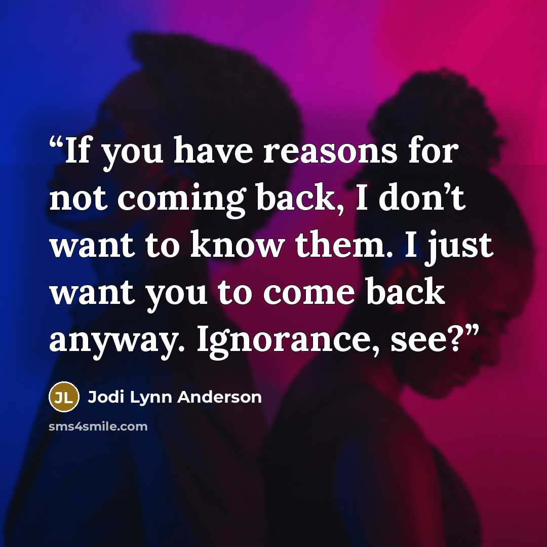 “If you have reasons for not coming back, I don’t want to know them. I just want you to come back anyway. Ignorance, see?” quote by Jodi Lynn Anderson