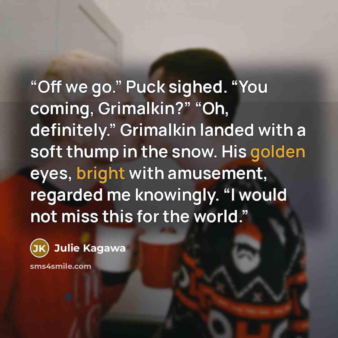 “Off we go.” Puck sighed. “You coming, Grimalkin?” “Oh, definitely.” Grimalkin landed with a soft thump in the snow. His golden eyes, bright with amusement, regarded me knowingly. “I would not miss this for the world.” quote by Julie Kagawa