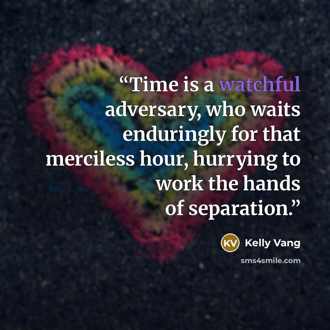 “Time is a watchful adversary, who waits enduringly for that merciless hour, hurrying to work the hands of separation.” quote by Kelly Vang