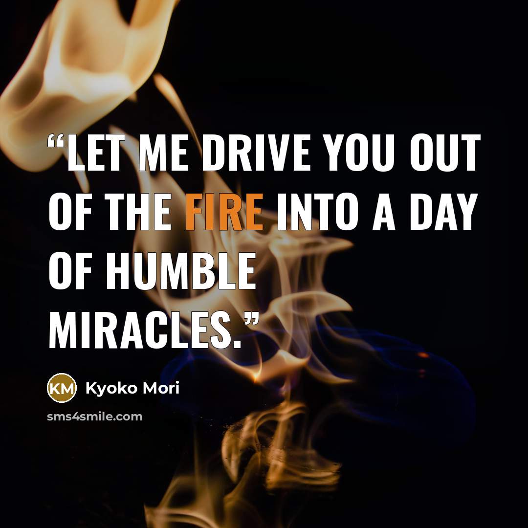 “Let me drive you out of the fire into a day of humble miracles.” quote by Kyoko Mori