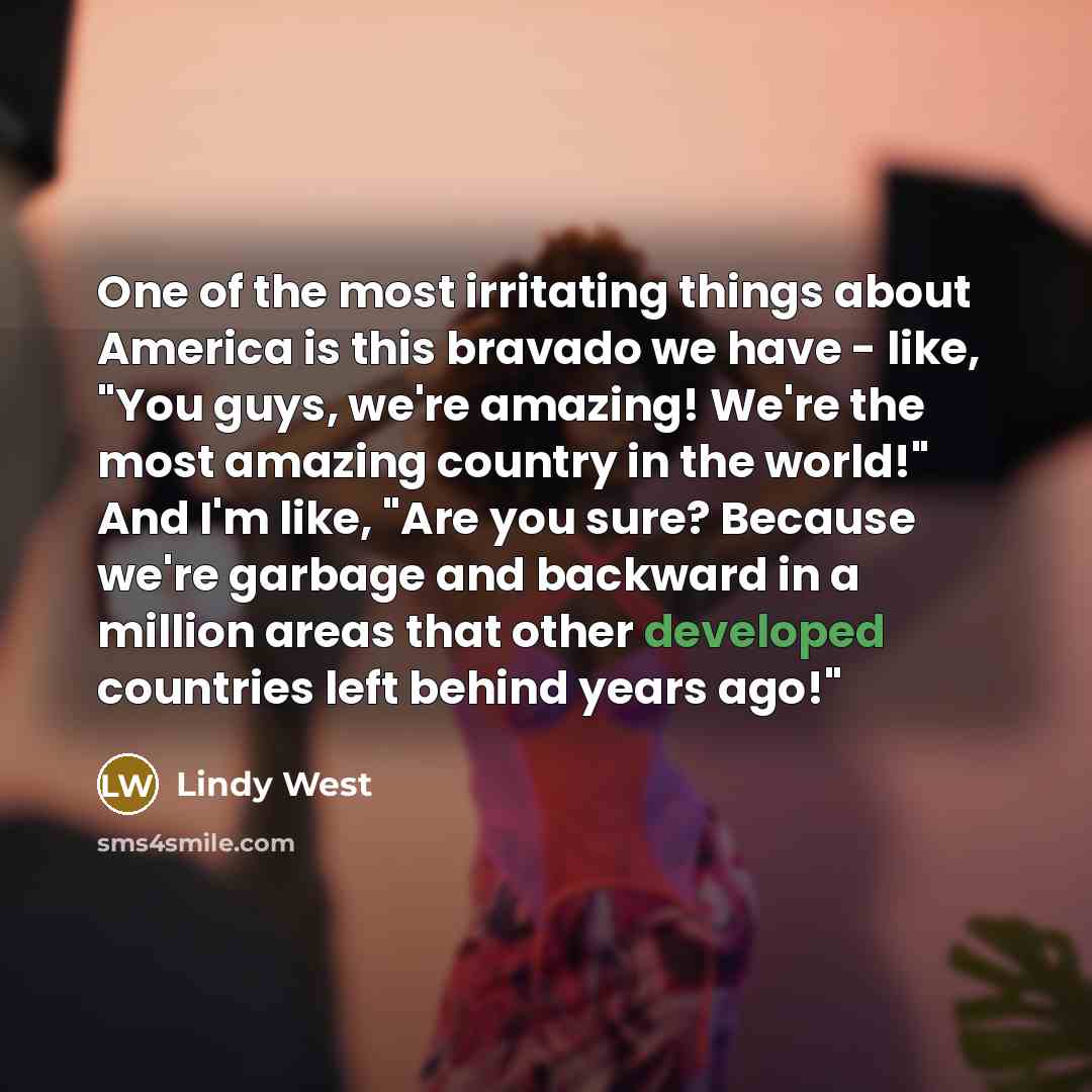 “One of the most irritating things about America is this bravado we have - like, "You guys, we're amazing! We're the most amazing country in the world!" And I'm like, "Are you sure? Because we're garbage and backward in a million areas that other developed countries left behind years ago!"” quote by Lindy West