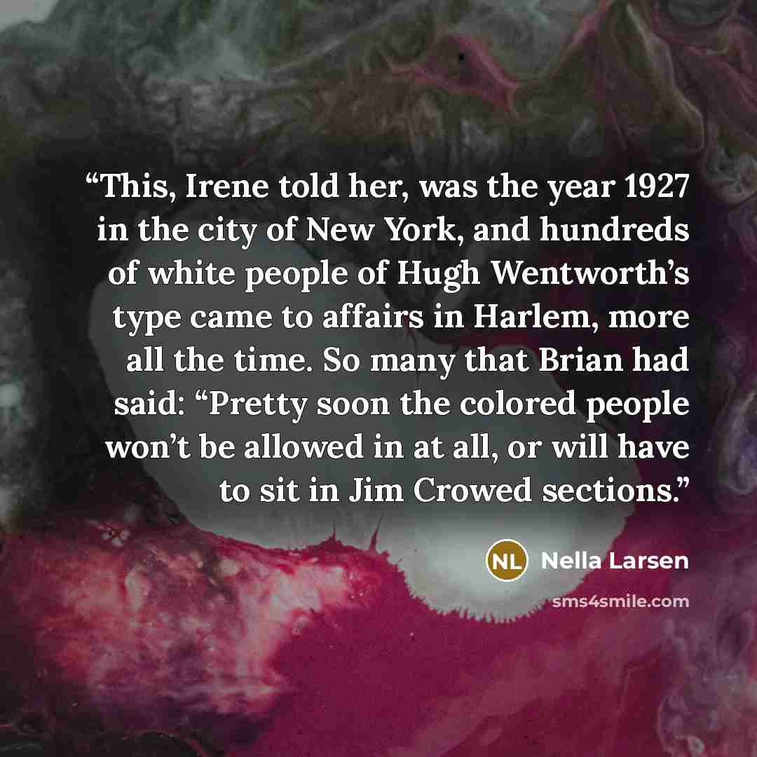 “This, Irene told her, was the year 1927 in the city of New York, and hundreds of white people of Hugh Wentworth’s type came to affairs in Harlem, more all the time. So many that Brian had said: “Pretty soon the colored people won’t be allowed in at all, or will have to sit in Jim Crowed sections.” quote by Nella Larsen