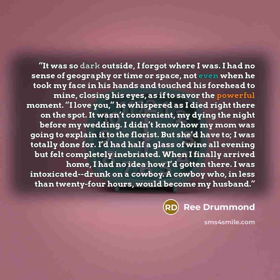 “It was so dark outside, I forgot where I was. I had no sense of geography or time or space, not even when he took my face in his hands and touched his forehead to mine, closing his eyes, as if to savor the powerful moment. “I love you,” he whispered as I died right there on the spot. It wasn’t…” quote by Ree Drummond