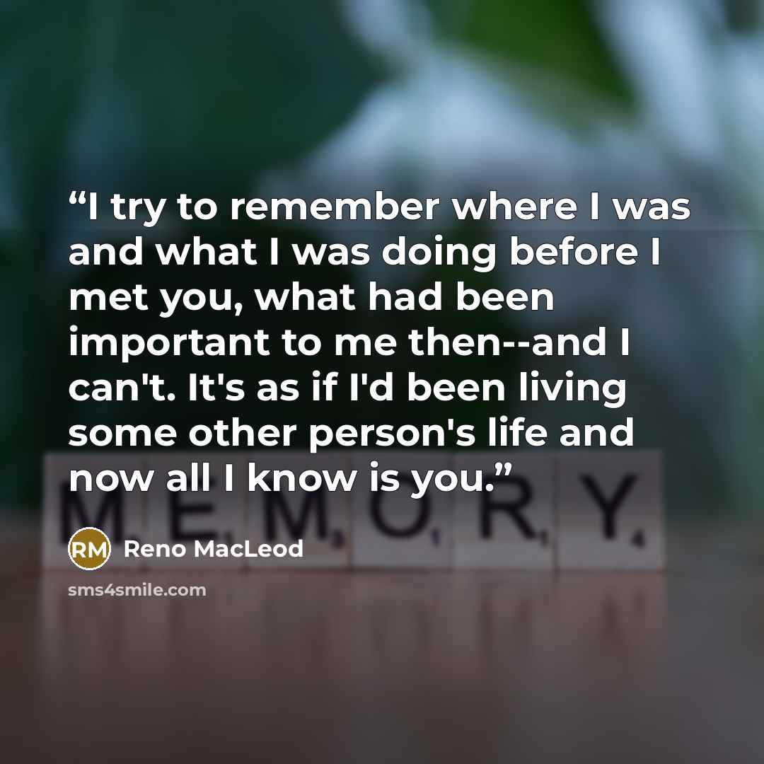 “I try to remember where I was and what I was doing before I met you, what had been important to me then--and I can't. It's as if I'd been living some other person's life and now all I know is you.” quote by Reno MacLeod