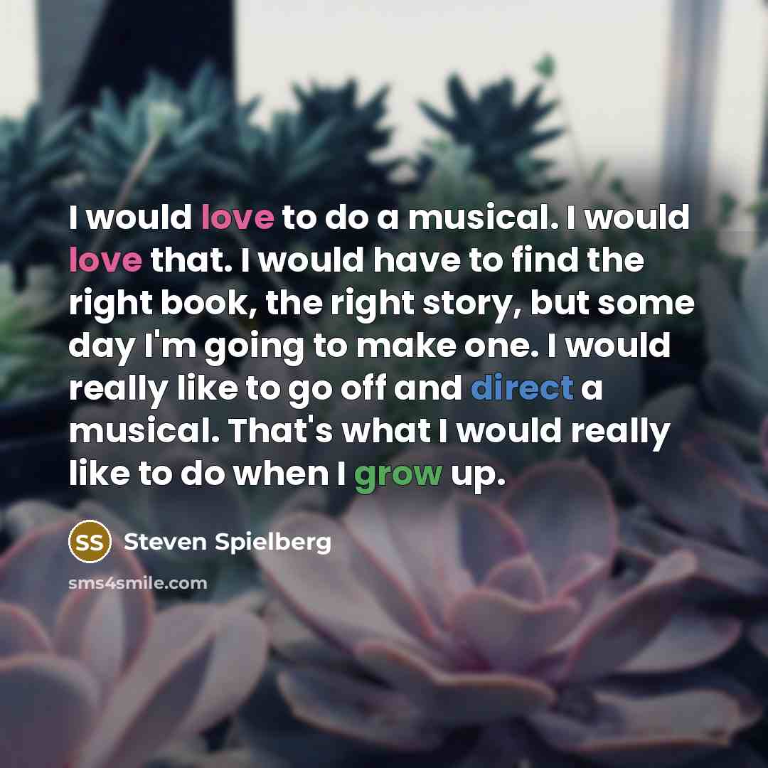 “I would love to do a musical. I would love that. I would have to find the right book, the right story, but some day I'm going to make one. I would really like to go off and direct a musical. That's what I would really like to do when I grow up.” quote by Steven Spielberg