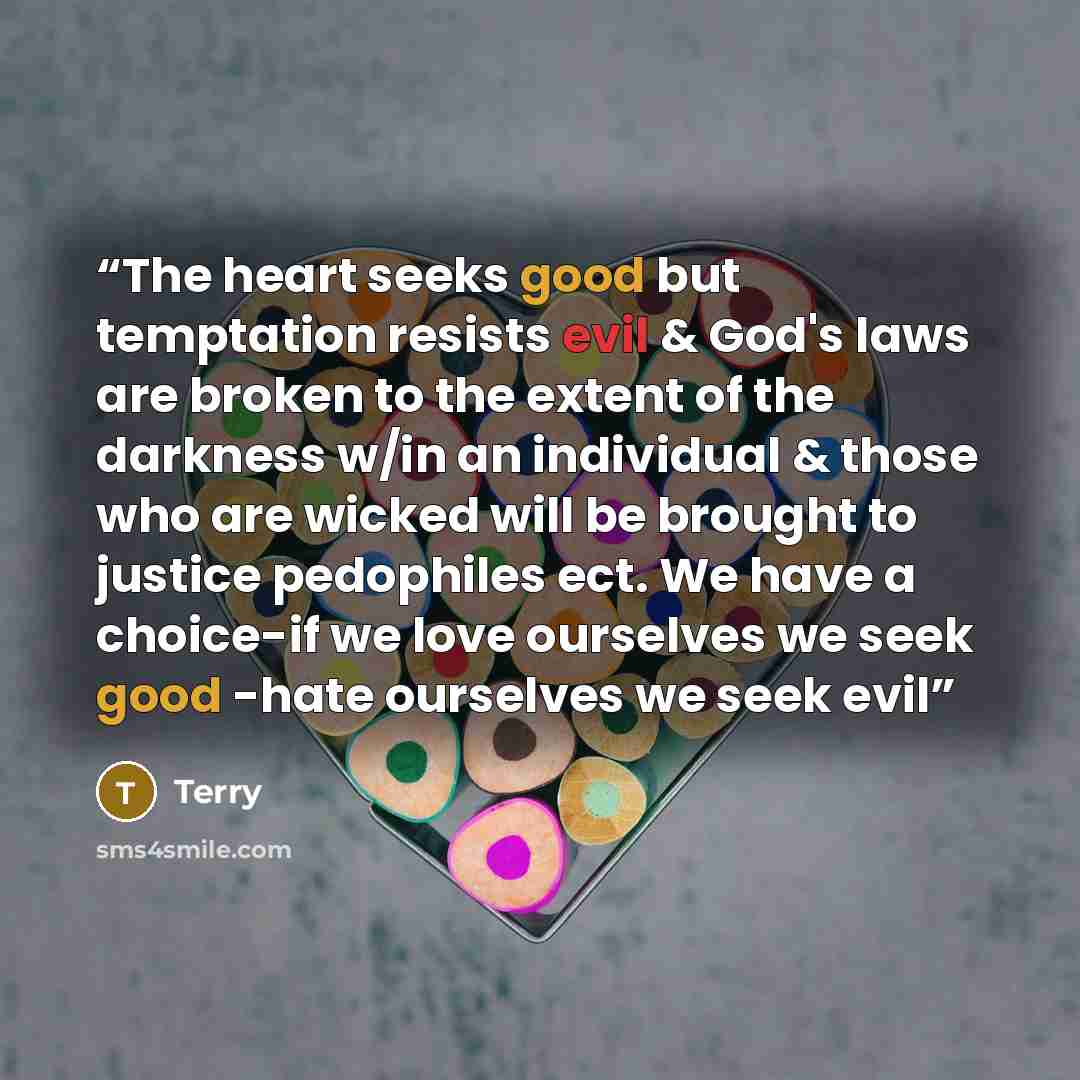 “The heart seeks good but temptation resists evil & God's laws are broken to the extent of the darkness w/in an individual & those who are wicked will be brought to justice pedophiles ect. We have a choice-if we love ourselves we seek good -hate ourselves we seek evil” quote by terry