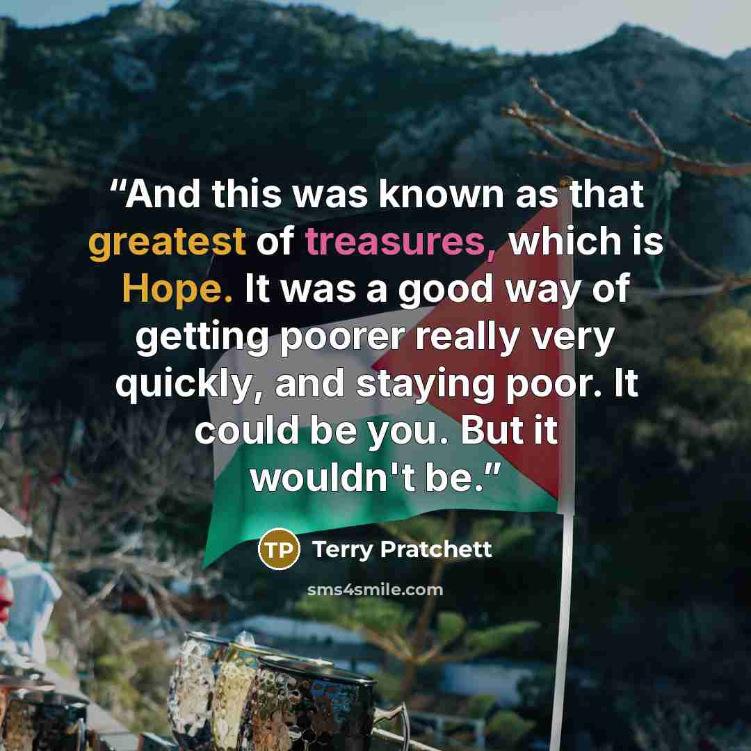 “And this was known as that greatest of treasures, which is Hope. It was a good way of getting poorer really very quickly, and staying poor. It could be you. But it wouldn't be.” quote by Terry Pratchett