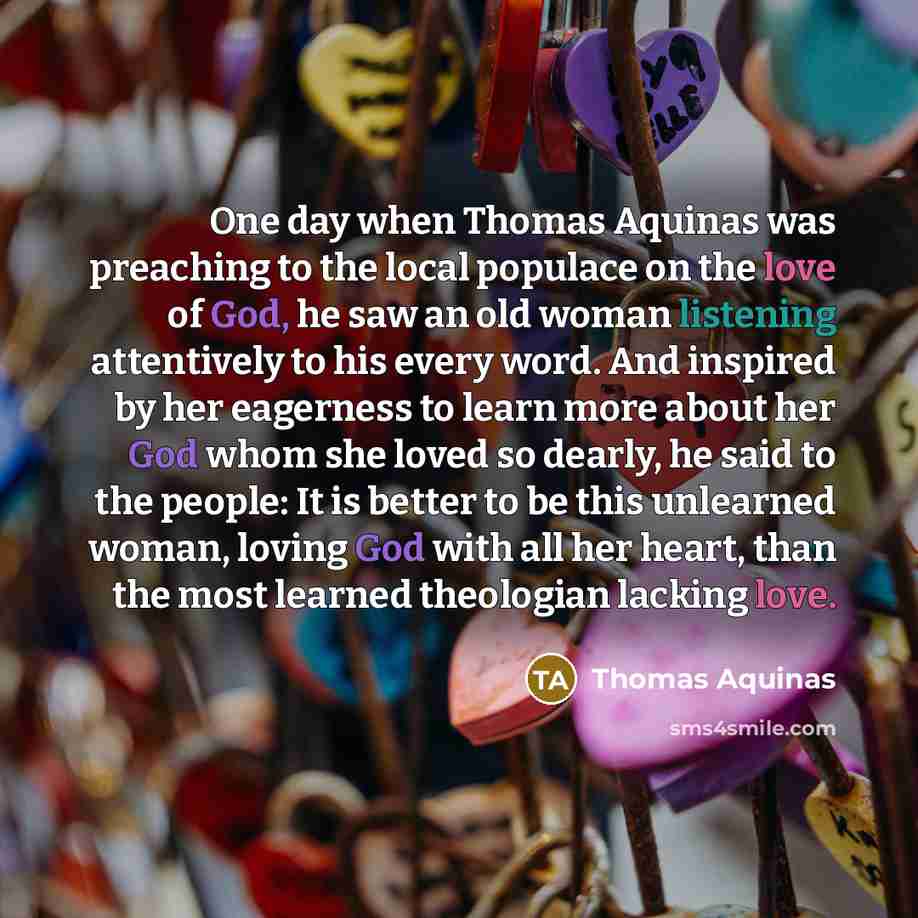 “One day when Thomas Aquinas was preaching to the local populace on the love of God, he saw an old woman listening attentively to his every word. And inspired by her eagerness to learn more about her God whom she loved so dearly, he said to the people: It is better to be this unlearned woman…” quote by Thomas Aquinas