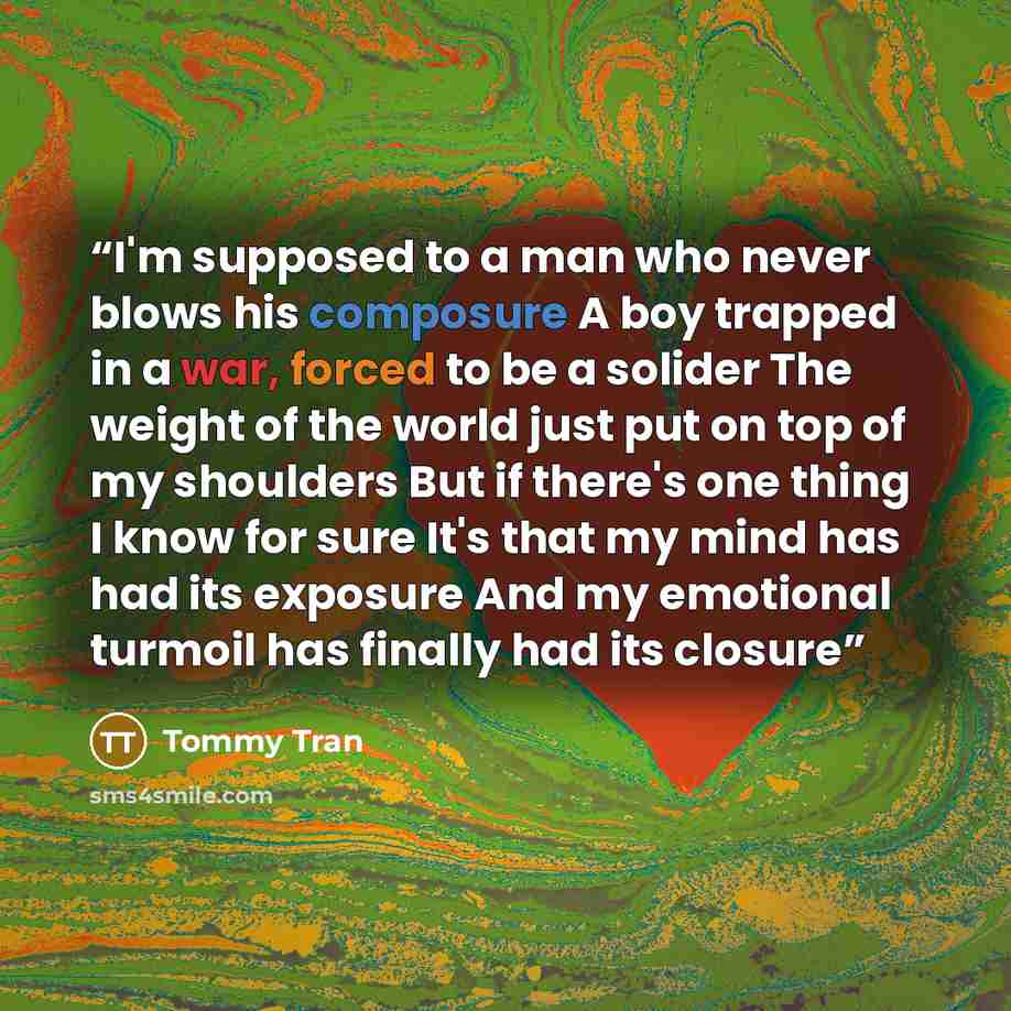 “I'm supposed to a man who never blows his composure A boy trapped in a war, forced to be a solider The weight of the world just put on top of my shoulders But if there's one thing I know for sure It's that my mind has had its exposure And my emotional turmoil has finally had its closure” quote by Tommy Tran