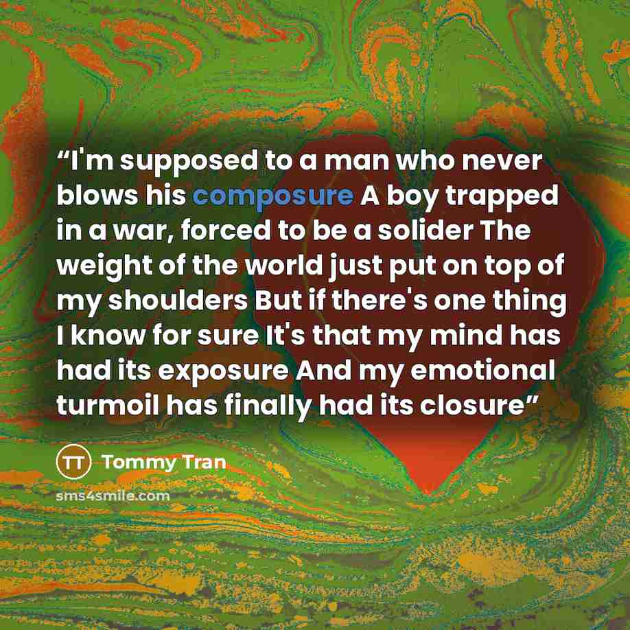 “I'm supposed to a man who never blows his composure A boy trapped in a war, forced to be a solider The weight of the world just put on top of my shoulders But if there's one thing I know for sure It's that my mind has had its exposure And my emotional turmoil has finally had its closure” quote by Tommy Tran