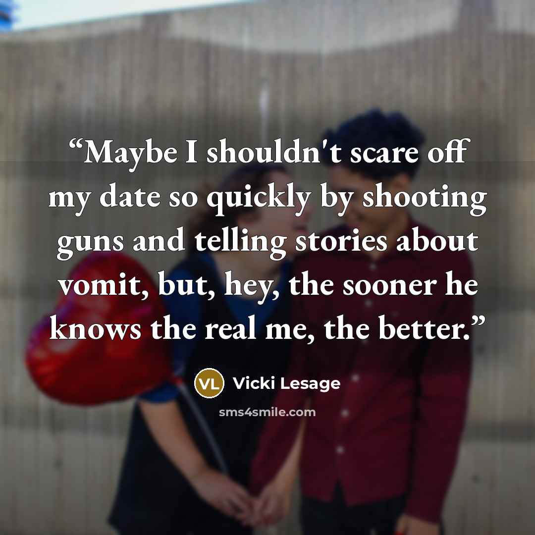 “Maybe I shouldn't scare off my date so quickly by shooting guns and telling stories about vomit, but, hey, the sooner he knows the real me, the better.” quote by Vicki Lesage