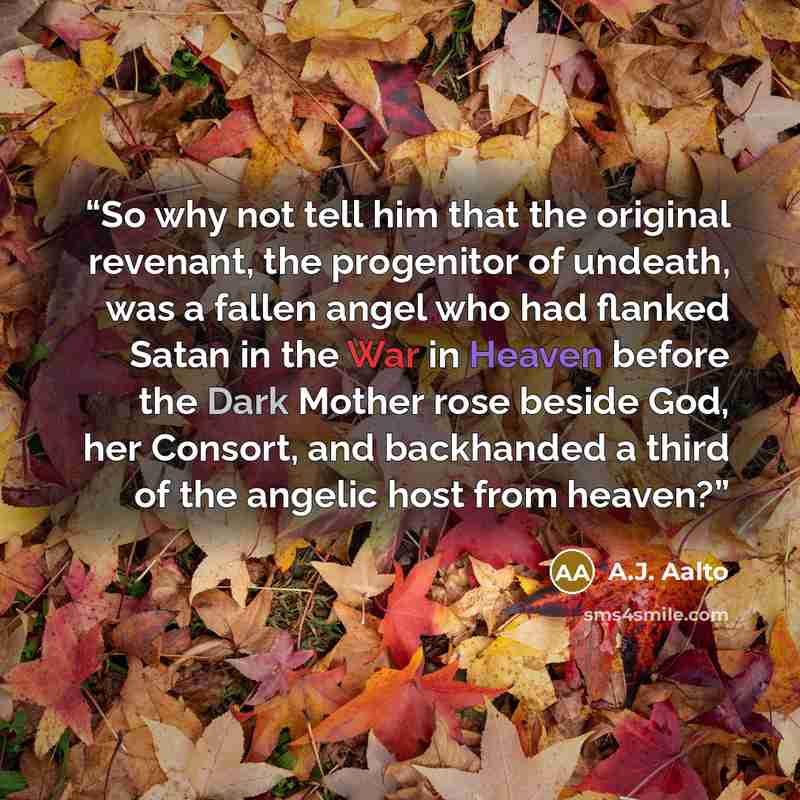 “So why not tell him that the original revenant, the progenitor of undeath, was a fallen angel who had flanked Satan in the War in Heaven before the Dark Mother rose beside God, her Consort, and backhanded a third of the angelic host from heaven?” quote by A.J. Aalto
