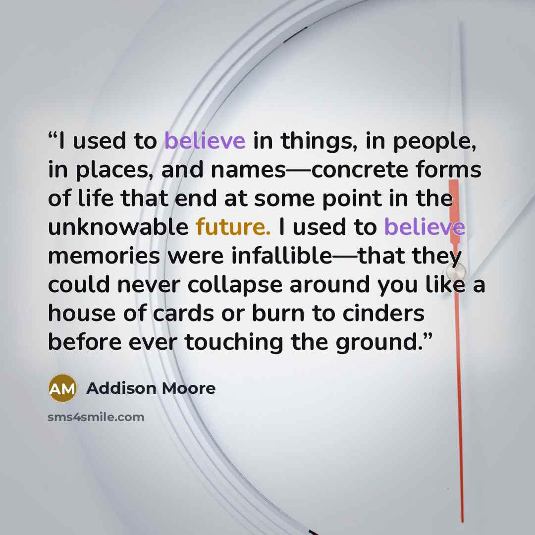 “I used to believe in things, in people, in places, and names—concrete forms of life that end at some point in the unknowable future. I used to believe memories were infallible—that they could never collapse around you like a house of cards or burn to cinders before ever touching the ground.” quote by Addison Moore