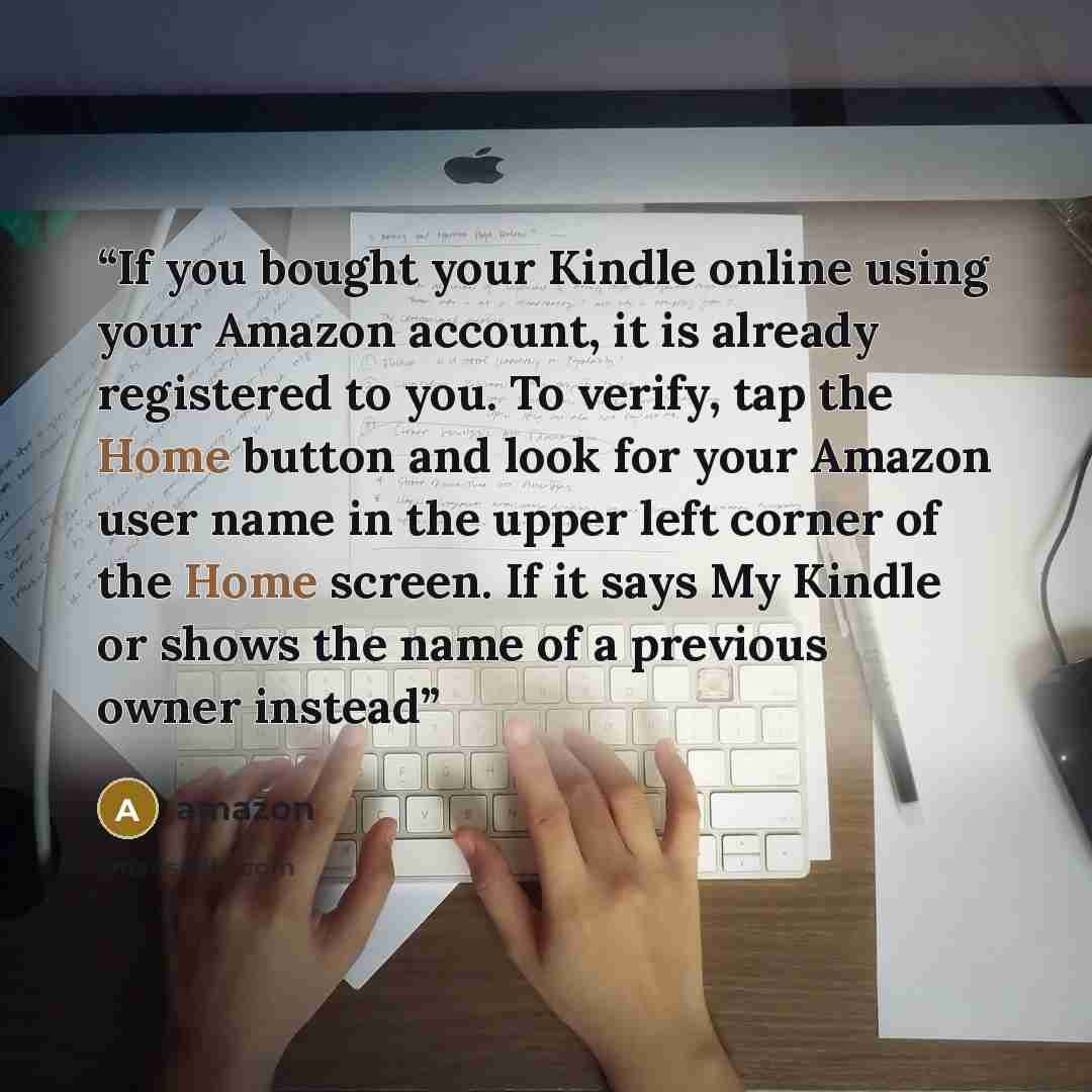 “If you bought your Kindle online using your Amazon account, it is already registered to you. To verify, tap the Home button and look for your Amazon user name in the upper left corner of the Home screen. If it says My Kindle or shows the name of a previous owner instead” quote by Amazon