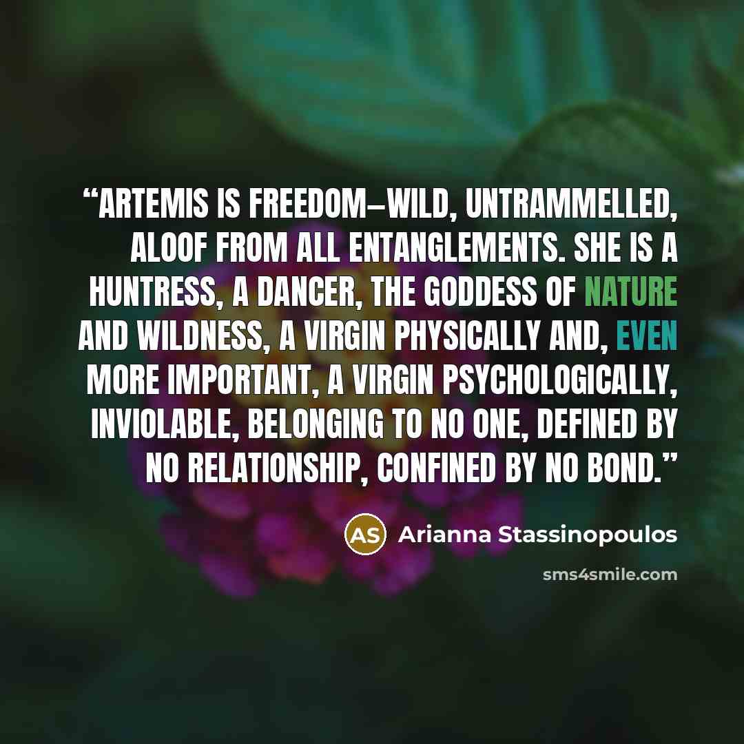 “Artemis is freedom—wild, untrammelled, aloof from all entanglements. She is a huntress, a dancer, the goddess of nature and wildness, a virgin physically and, even more important, a virgin psychologically, inviolable, belonging to no one, defined by no relationship, confined by no bond.” quote by Arianna Stassinopoulos