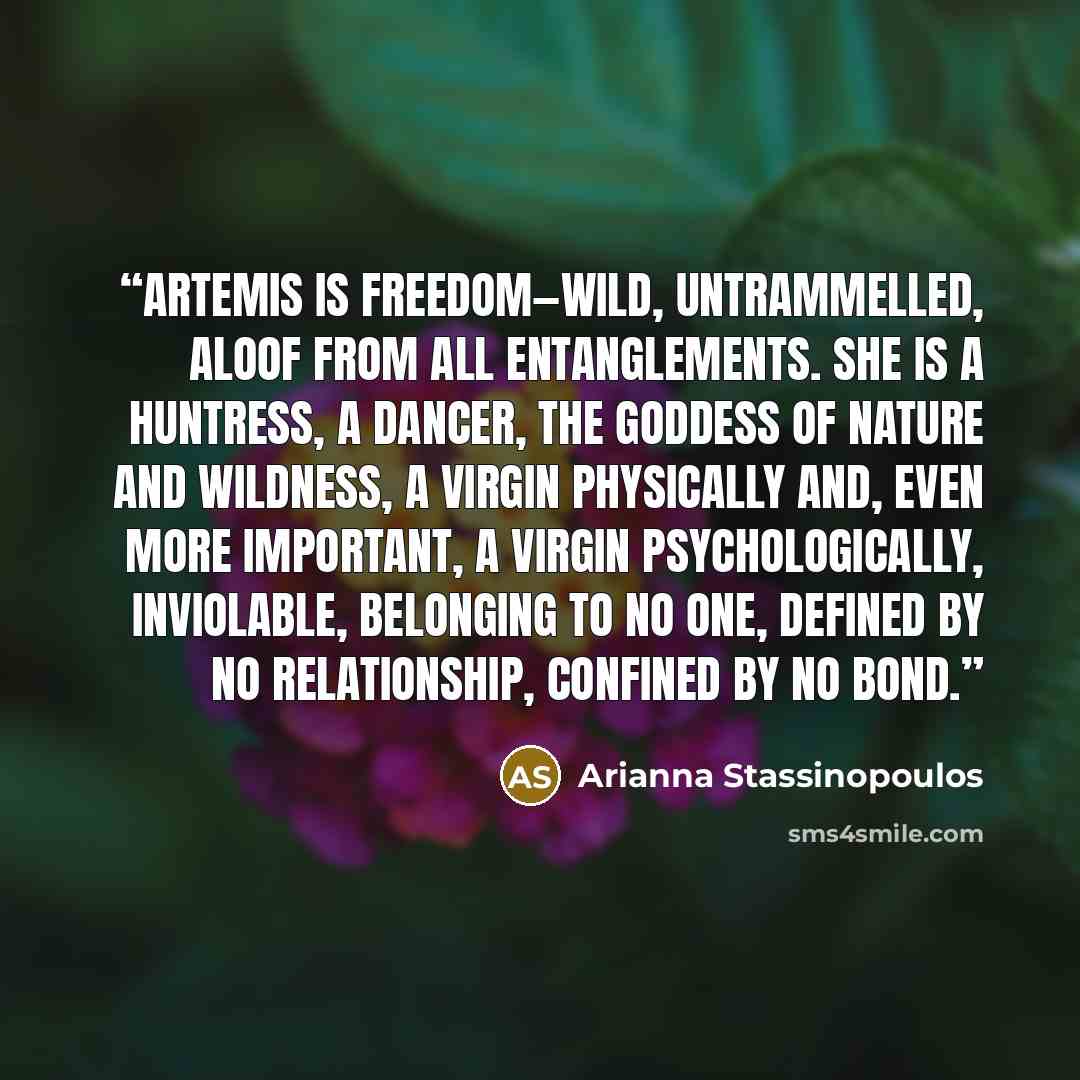 “Artemis is freedom—wild, untrammelled, aloof from all entanglements. She is a huntress, a dancer, the goddess of nature and wildness, a virgin physically and, even more important, a virgin psychologically, inviolable, belonging to no one, defined by no relationship, confined by no bond.” quote by Arianna Stassinopoulos