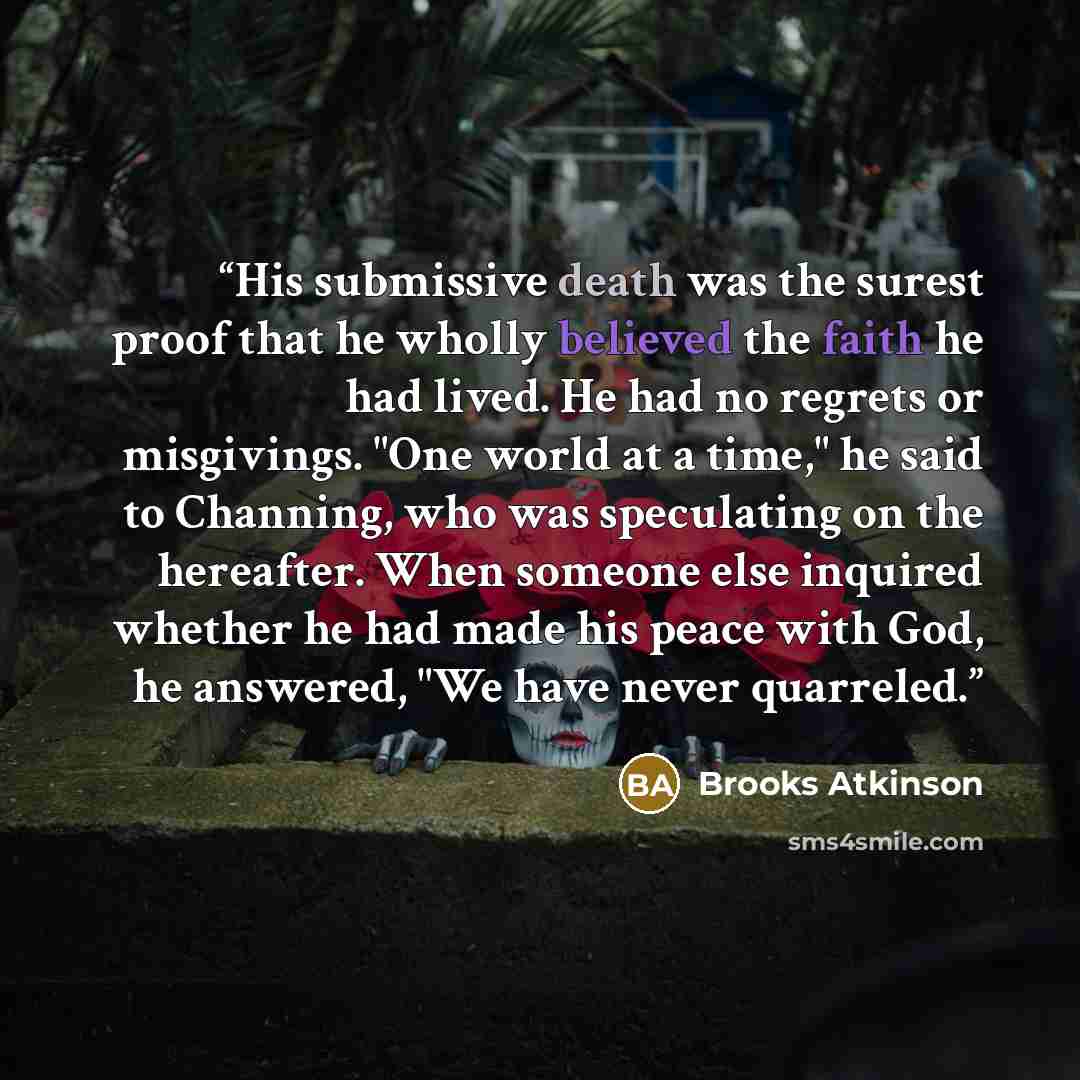 “His submissive death was the surest proof that he wholly believed the faith he had lived. He had no regrets or misgivings. "One world at a time," he said to Channing, who was speculating on the hereafter. When someone else inquired whether he had made his peace with God, he answered, "We have…” quote by Brooks Atkinson
