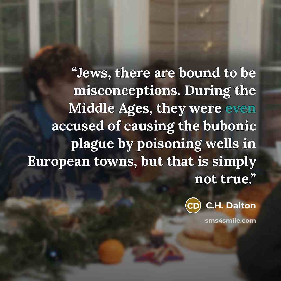 “Jews, there are bound to be misconceptions. During the Middle Ages, they were even accused of causing the bubonic plague by poisoning wells in European towns, but that is simply not true.” quote by C.H. Dalton