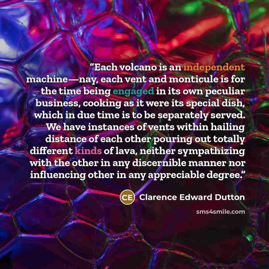 “Each volcano is an independent machine—nay, each vent and monticule is for the time being engaged in its own peculiar business, cooking as it were its special dish, which in due time is to be separately served. We have instances of vents within hailing distance of each other pouring out totally…” quote by Clarence Edward Dutton
