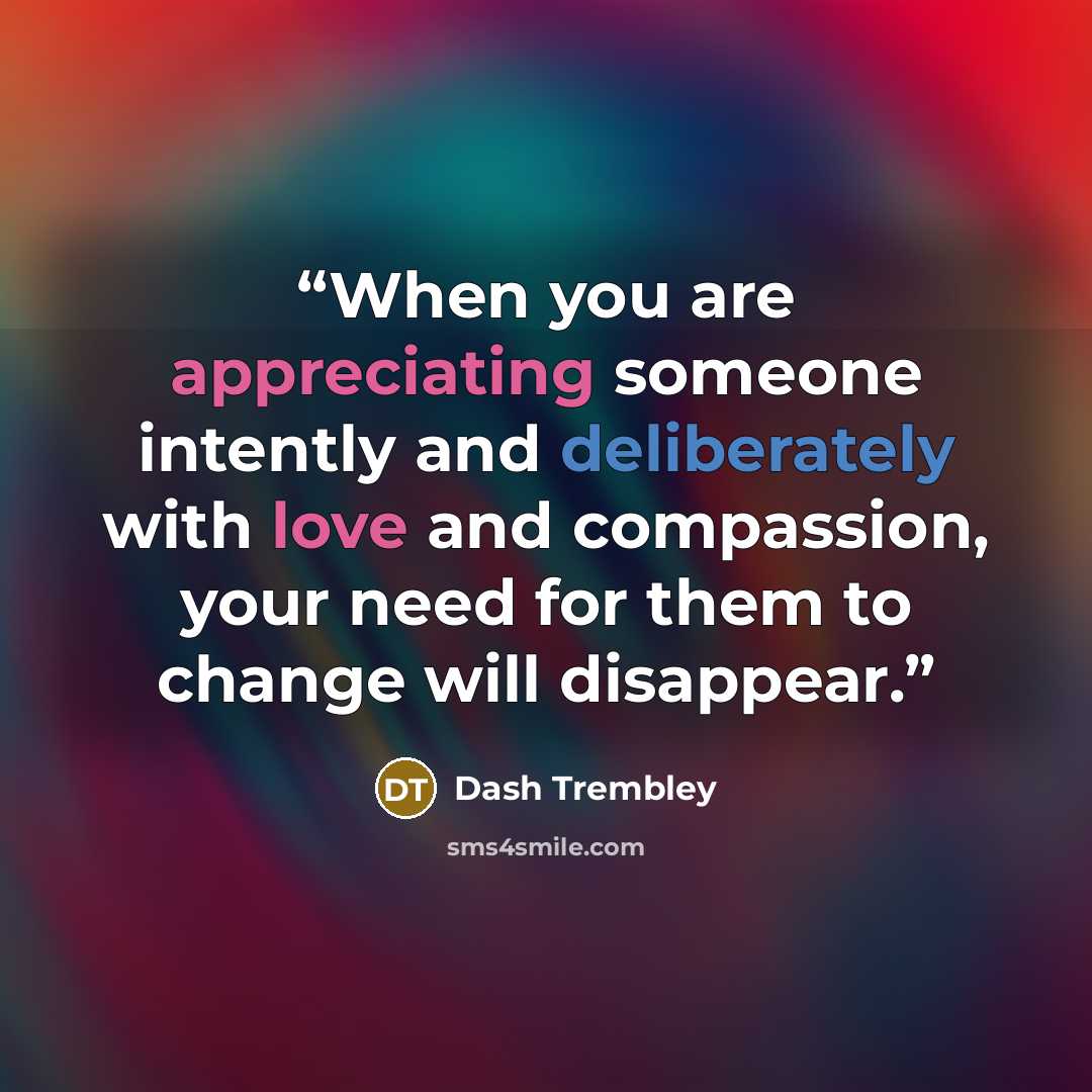 “When you are appreciating someone intently and deliberately with love and compassion, your need for them to change will disappear.” quote by Dash Trembley