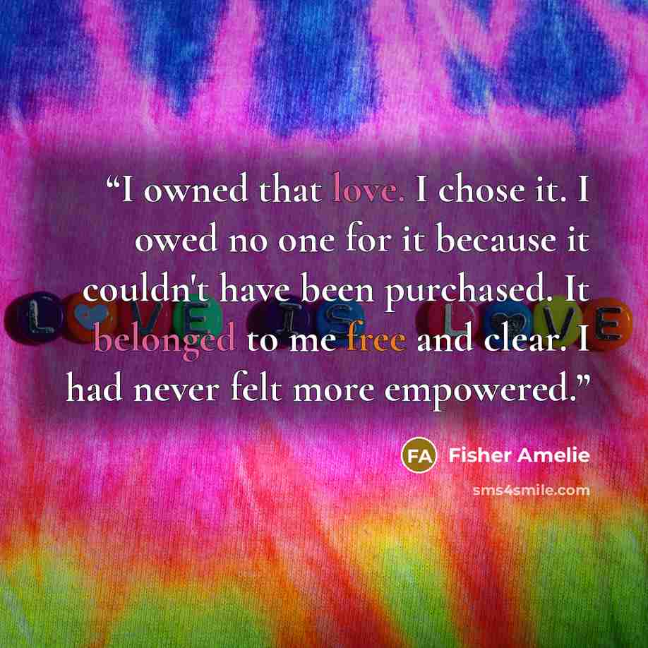 “I owned that love. I chose it. I owed no one for it because it couldn't have been purchased. It belonged to me free and clear. I had never felt more empowered.” quote by Fisher Amelie