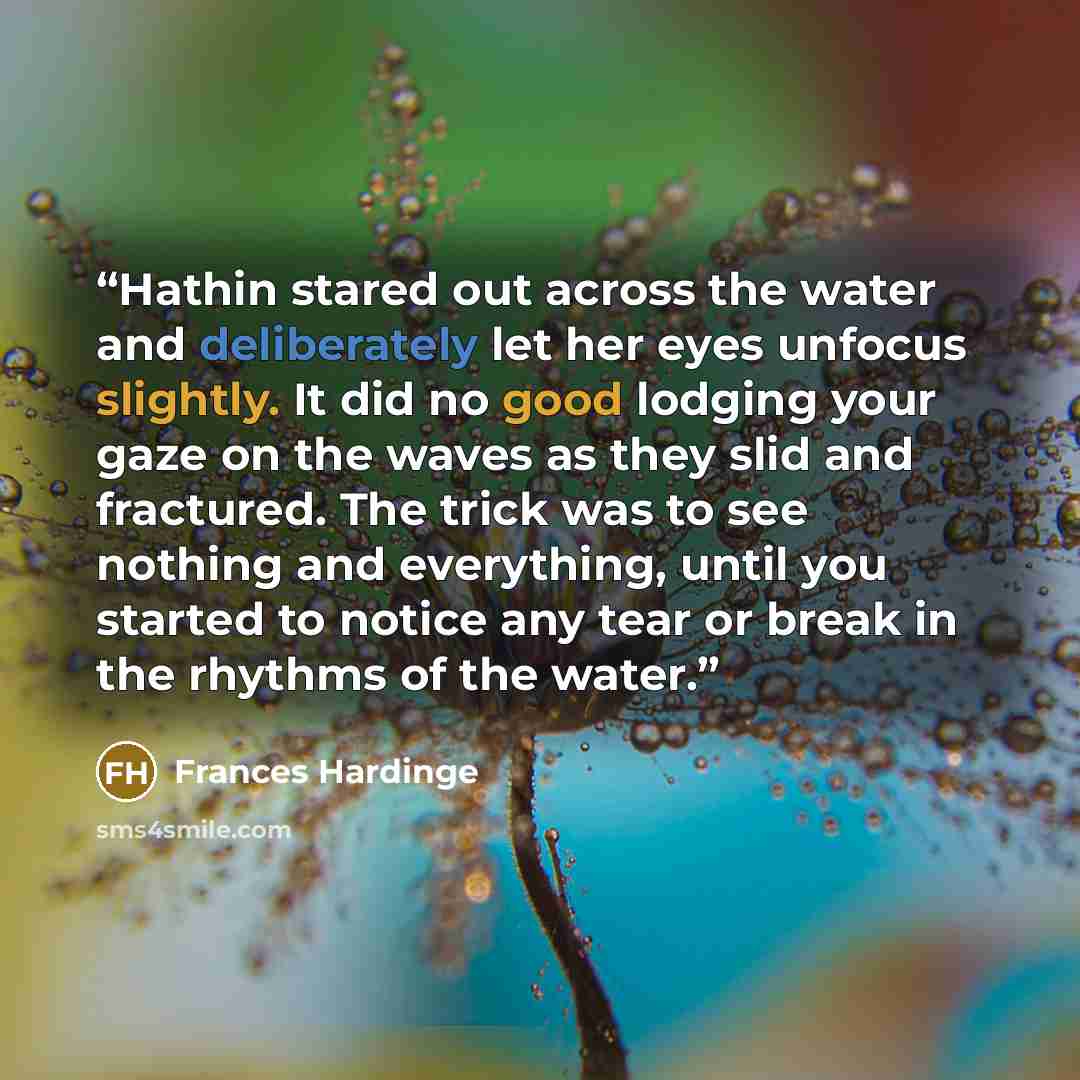“Hathin stared out across the water and deliberately let her eyes unfocus slightly. It did no good lodging your gaze on the waves as they slid and fractured. The trick was to see nothing and everything, until you started to notice any tear or break in the rhythms of the water.” quote by Frances Hardinge