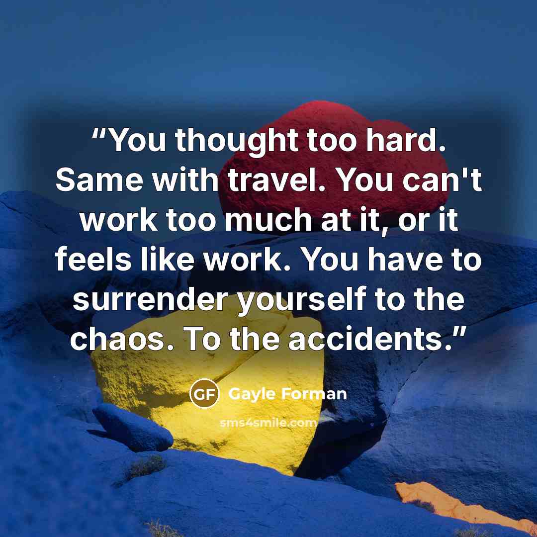“You thought too hard. Same with travel. You can't work too much at it, or it feels like work. You have to surrender yourself to the chaos. To the accidents.” quote by Gayle Forman