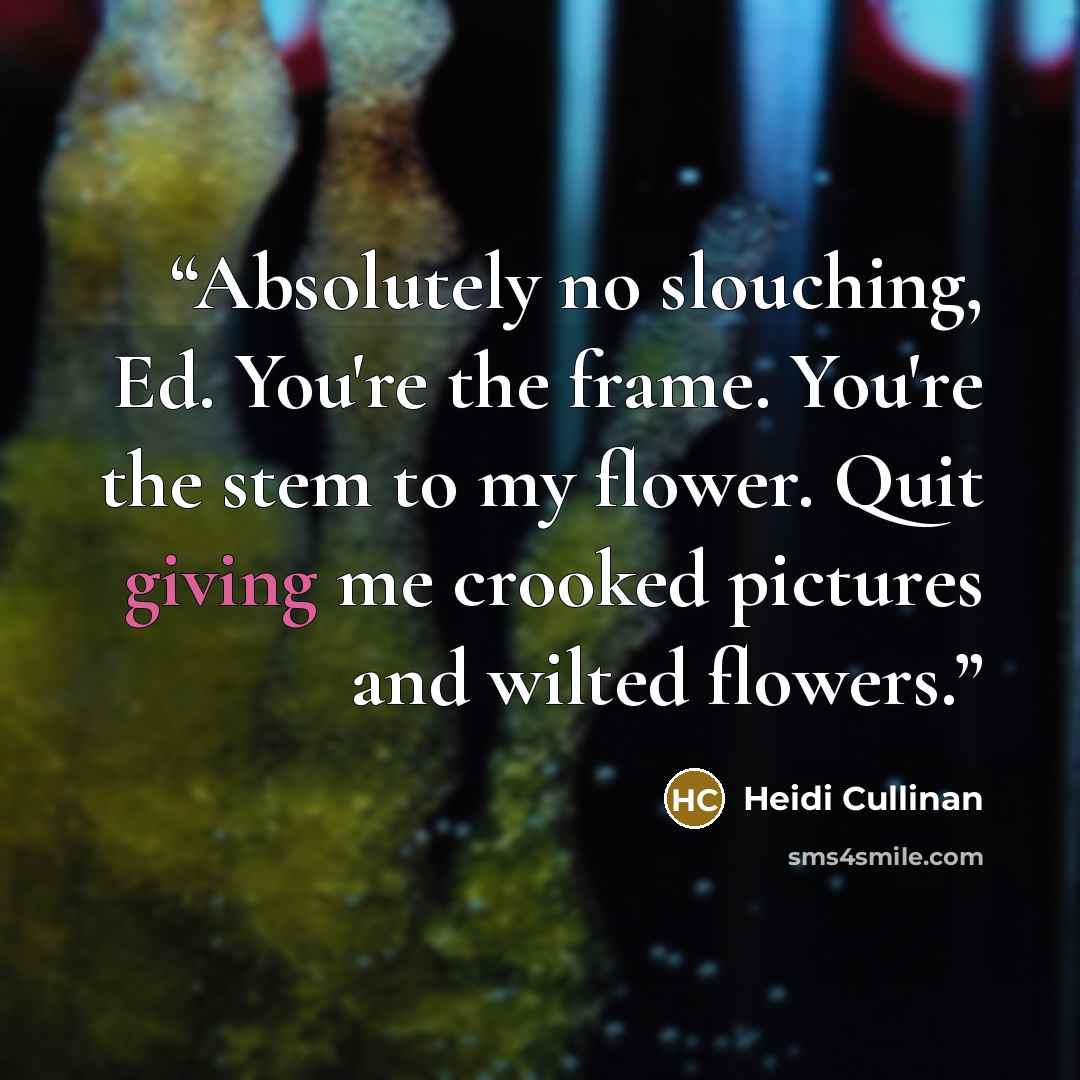 “Absolutely no slouching, Ed. You're the frame. You're the stem to my flower. Quit giving me crooked pictures and wilted flowers.” quote by Heidi Cullinan