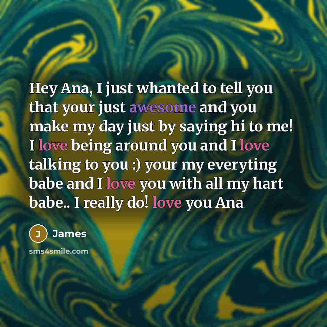 “Hey Ana, I just whanted to tell you that your just awesome and you make my day just by saying hi to me! I love being around you and I love talking to you :) your my everyting babe and I love you with all my hart babe.. I really do! love you Ana” quote by James