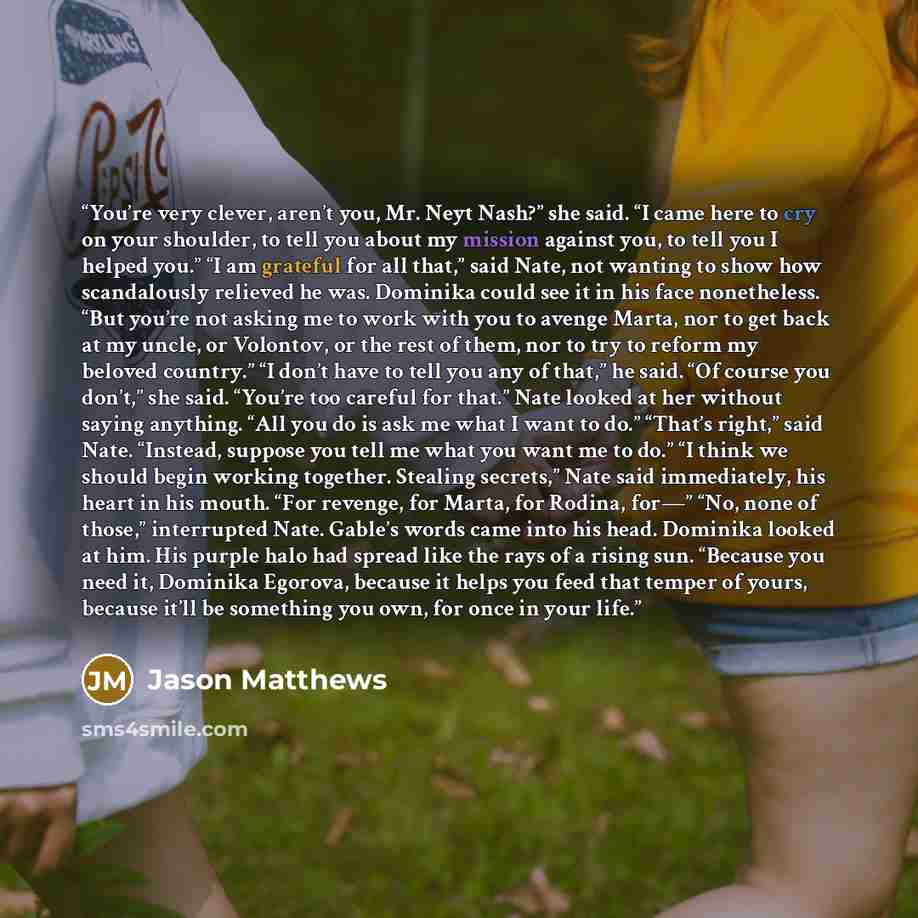 “You’re very clever, aren’t you, Mr. Neyt Nash?” she said. “I came here to cry on your shoulder, to tell you about my mission against you, to tell you I helped you.” “I am grateful for all that,” said Nate, not wanting to show how scandalously relieved he was. Dominika could see it in his face…” quote by Jason Matthews