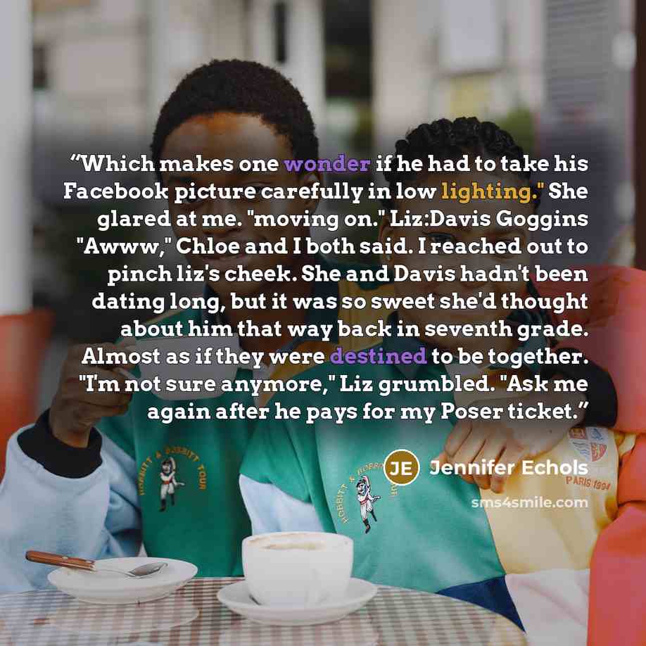 “Which makes one wonder if he had to take his Facebook picture carefully in low lighting." She glared at me. "moving on." Liz:Davis Goggins "Awww," Chloe and I both said. I reached out to pinch liz's cheek. She and Davis hadn't been dating long, but it was so sweet she'd thought about him that way…” quote by Jennifer Echols