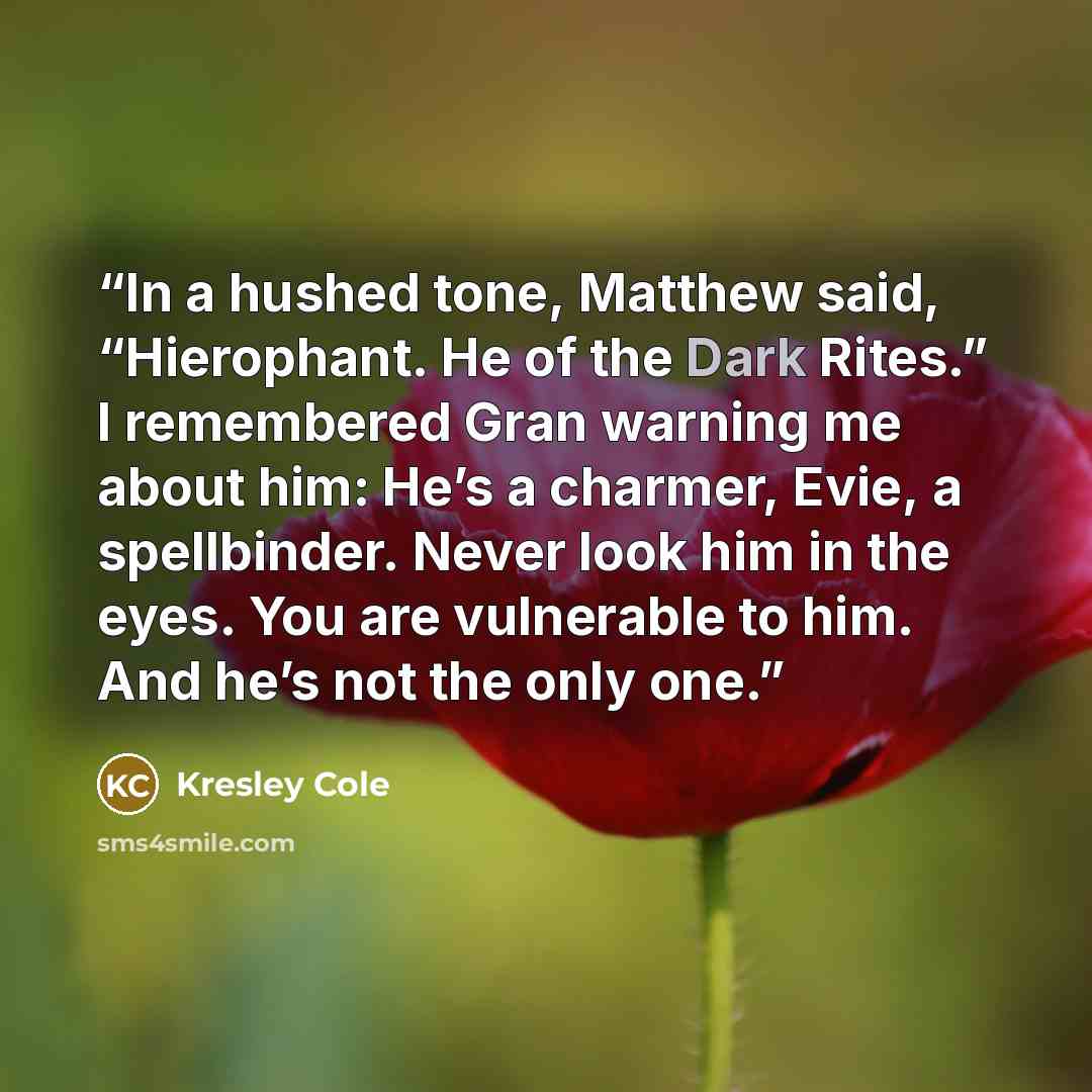 “In a hushed tone, Matthew said, “Hierophant. He of the Dark Rites.” I remembered Gran warning me about him: He’s a charmer, Evie, a spellbinder. Never look him in the eyes. You are vulnerable to him. And he’s not the only one.” quote by Kresley Cole