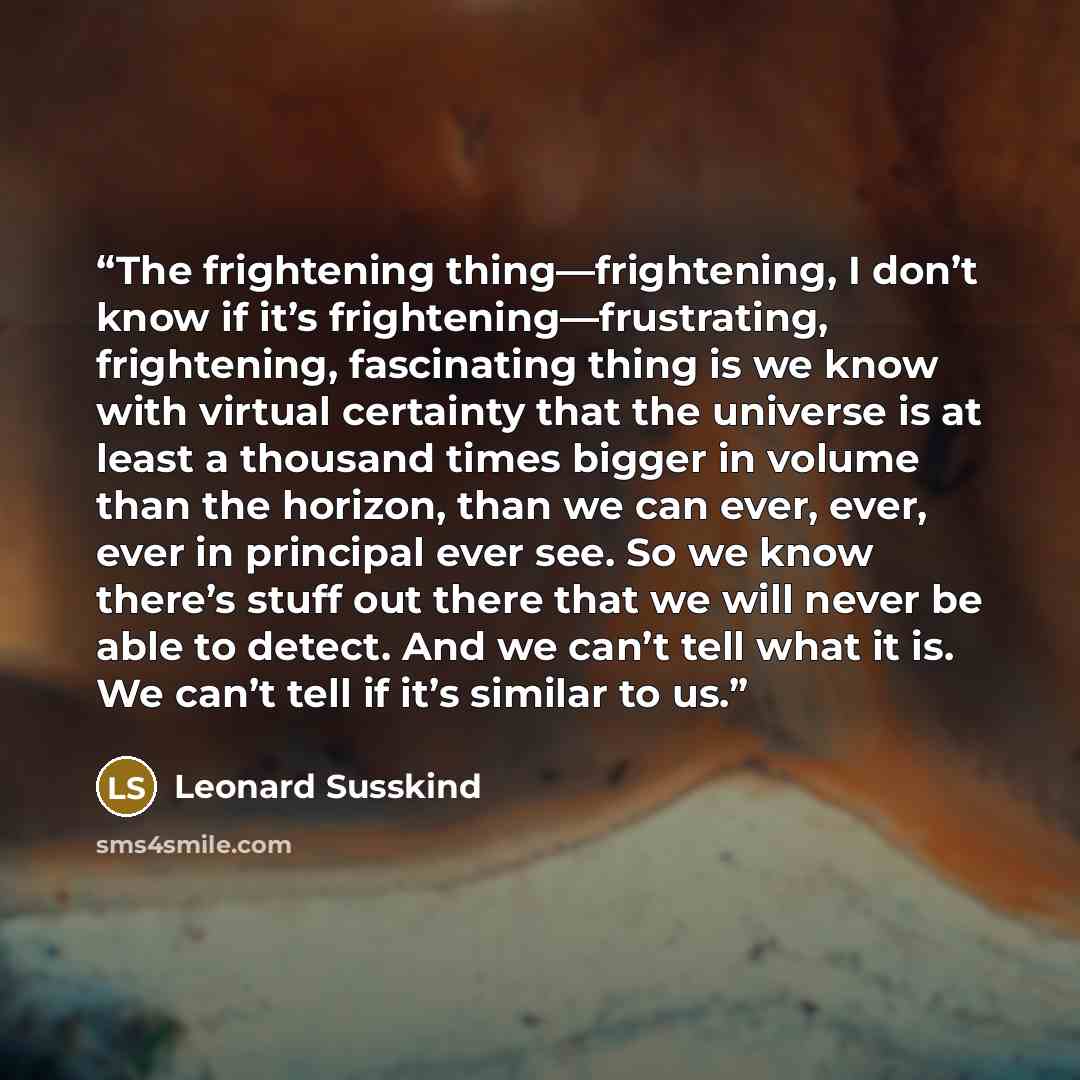 “The frightening thing—frightening, I don’t know if it’s frightening—frustrating, frightening, fascinating thing is we know with virtual certainty that the universe is at least a thousand times bigger in volume than the horizon, than we can ever, ever, ever in principal ever see. So we know there’s…” quote by Leonard Susskind