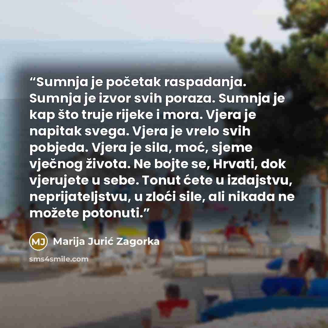 “Sumnja je početak raspadanja. Sumnja je izvor svih poraza. Sumnja je kap što truje rijeke i mora. Vjera je napitak svega. Vjera je vrelo svih pobjeda. Vjera je sila, moć, sjeme vječnog života. Ne bojte se, Hrvati, dok vjerujete u sebe. Tonut ćete u izdajstvu, neprijateljstvu, u zloći sile, ali…” quote by Marija Jurić Zagorka