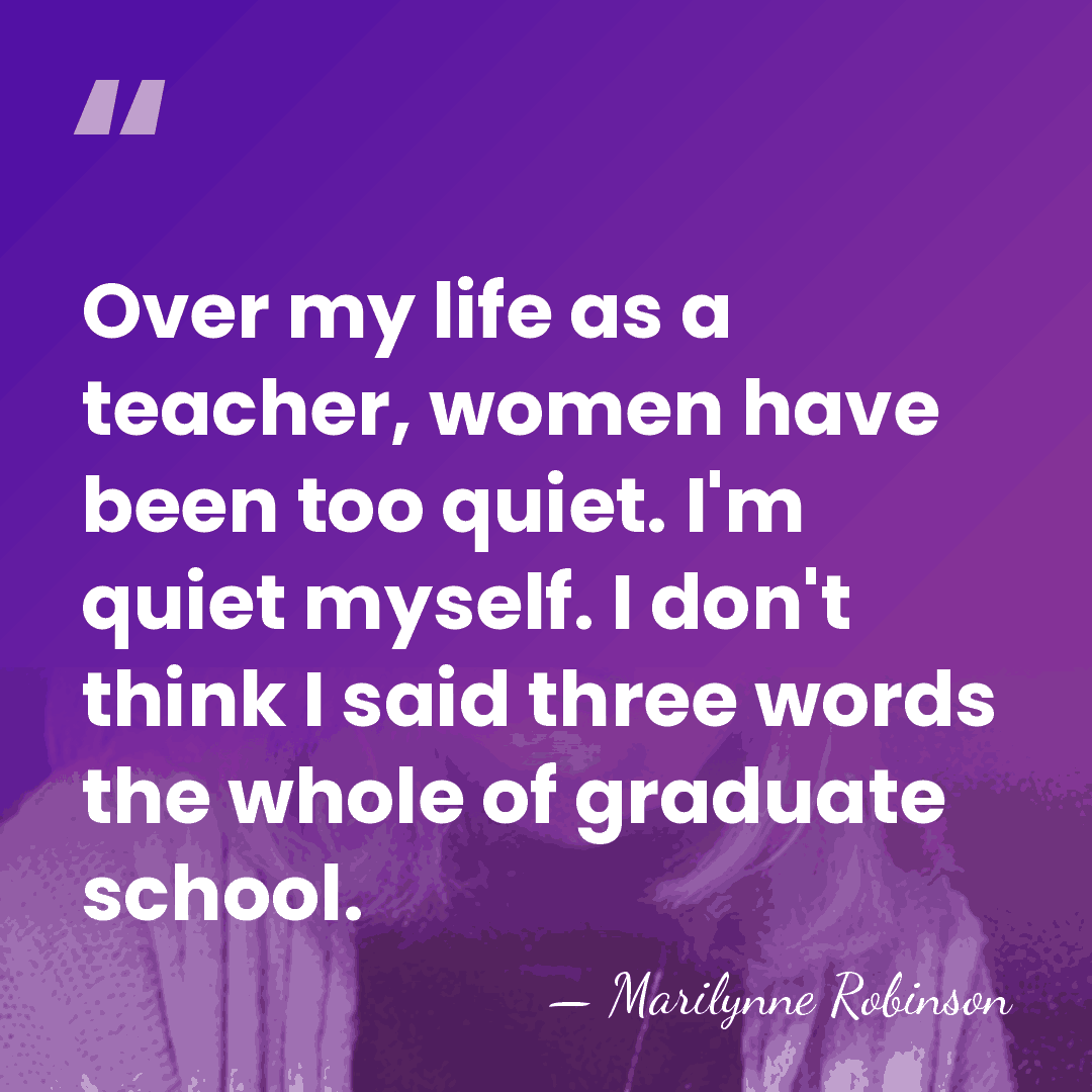 Over my life as a teacher, women have been too quiet. I'm&hellip; - Marilynne Robinson