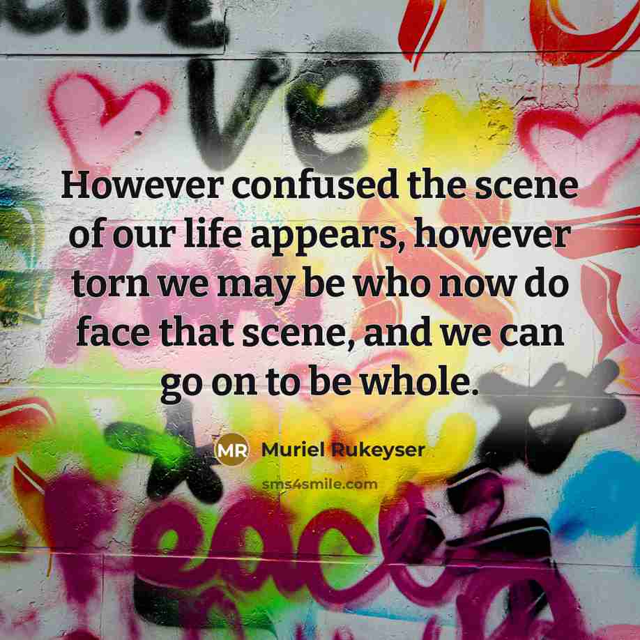 “However confused the scene of our life appears, however torn we may be who now do face that scene, and we can go on to be whole.” quote by Muriel Rukeyser