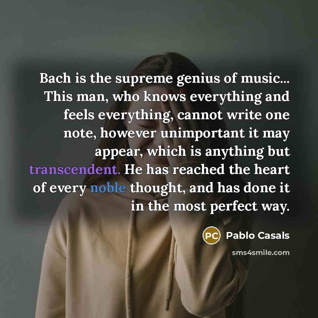“Bach is the supreme genius of music... This man, who knows everything and feels everything, cannot write one note, however unimportant it may appear, which is anything but transcendent. He has reached the heart of every noble thought, and has done it in the most perfect way.” quote by Pablo Casals