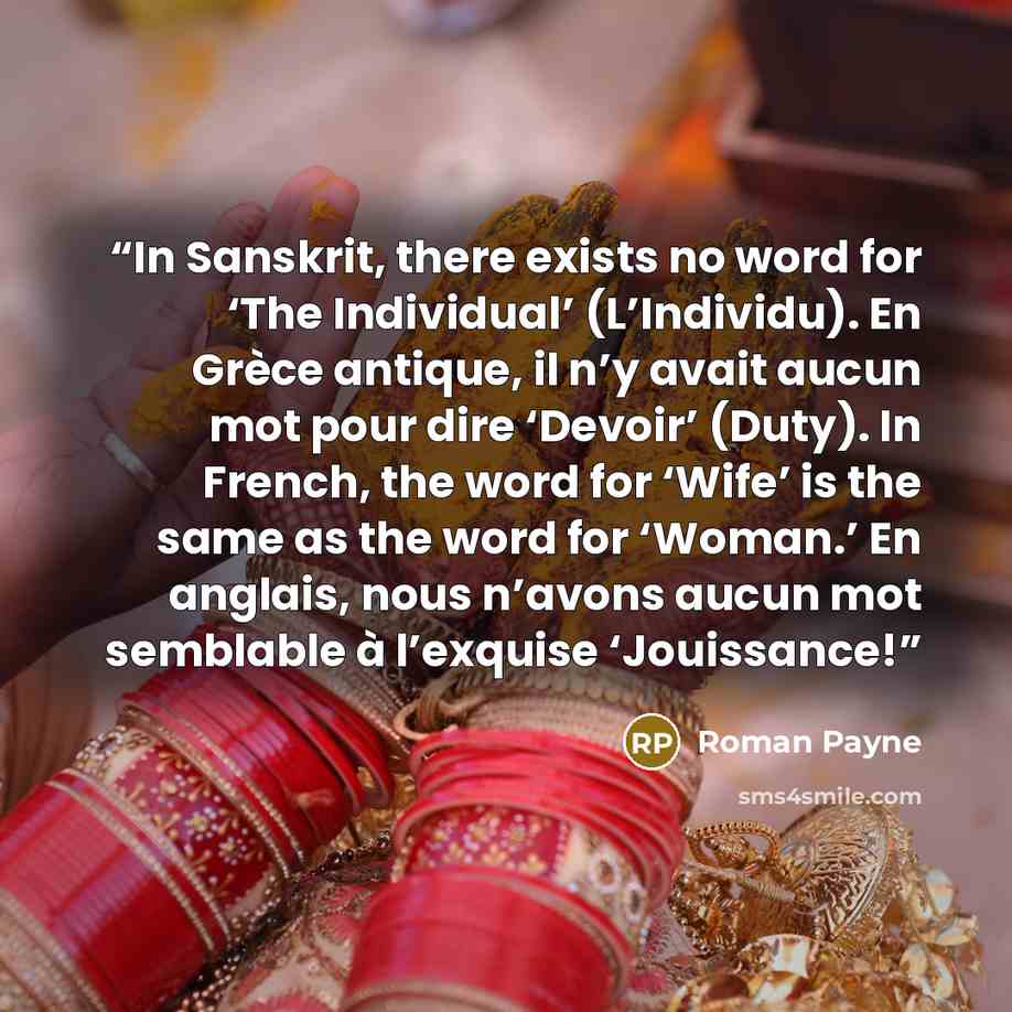 “In Sanskrit, there exists no word for ‘The Individual’ (L’Individu). En Grèce antique, il n’y avait aucun mot pour dire ‘Devoir’ (Duty). In French, the word for ‘Wife’ is the same as the word for ‘Woman.’ En anglais, nous n’avons aucun mot semblable à l’exquise ‘Jouissance!” quote by Roman Payne