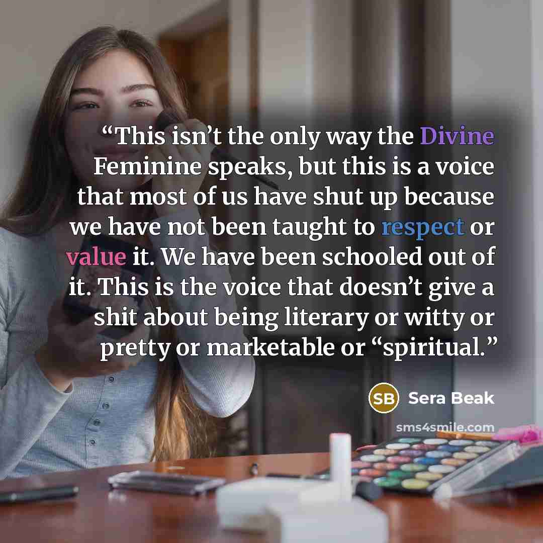 “This isn’t the only way the Divine Feminine speaks, but this is a voice that most of us have shut up because we have not been taught to respect or value it. We have been schooled out of it. This is the voice that doesn’t give a shit about being literary or witty or pretty or marketable or…” quote by Sera Beak