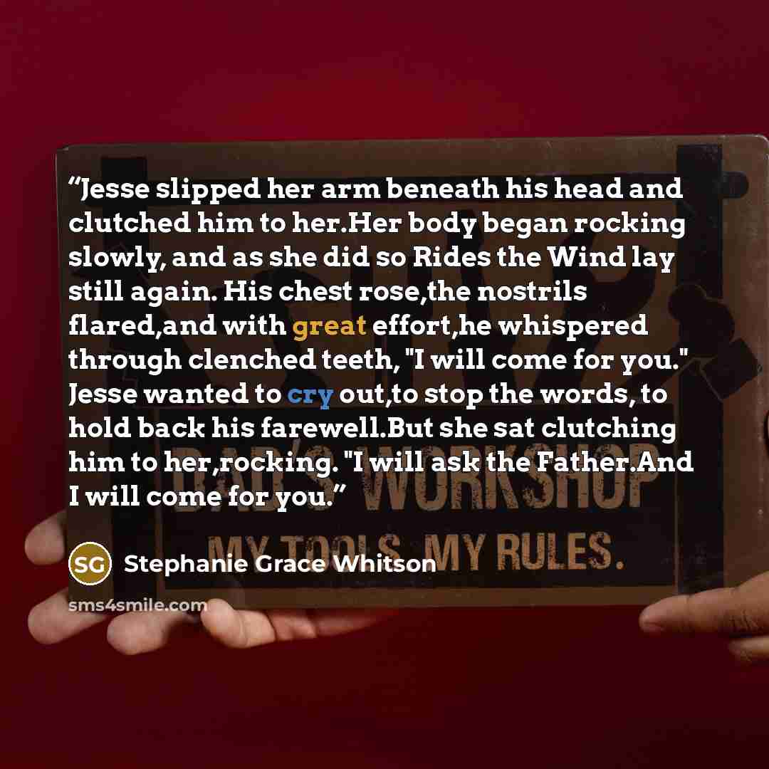 “Jesse slipped her arm beneath his head and clutched him to her.Her body began rocking slowly, and as she did so Rides the Wind lay still again. His chest rose,the nostrils flared,and with great effort,he whispered through clenched teeth, "I will come for you." Jesse wanted to cry out,to stop the…” quote by Stephanie Grace Whitson