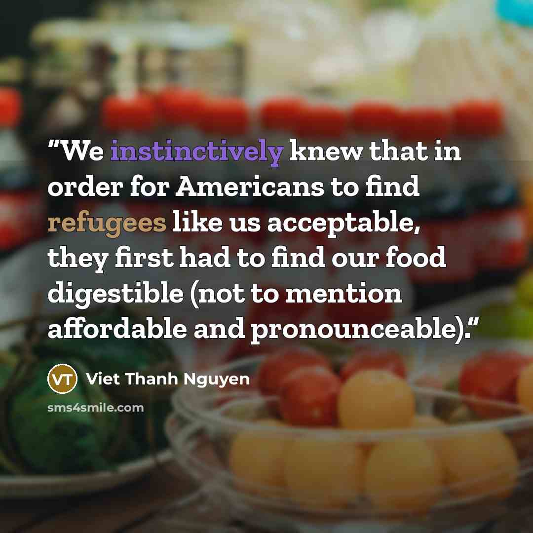 “We instinctively knew that in order for Americans to find refugees like us acceptable, they first had to find our food digestible (not to mention affordable and pronounceable).” quote by Viet Thanh Nguyen